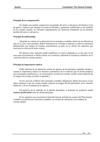 Gestión

Contabilidad / Plan General Contable

Principio de no compensación.
En ningún caso podrán compensarse las partidas del activo y del pasivo del balance ni las
de gastos e ingresos que integran la cuenta de Pérdidas y ganancias, establecidos en los modelos
de las cuentas anuales. Se valorarán separadamente los elementos integrantes de las distintas
partidas del activo y del pasivo.
Principio de uniformidad.
Adoptado un criterio en la aplicación de los principios contables dentro de las alternativas
que, en su caso, éstos permitan, deberá mantenerse en el tiempo y aplicarse a todos los elementos
patrimoniales que tengan las mismas características en tanto no se alteren los supuestos que
motivaron la elección de dicho criterio.
De alterarse estos supuestos podrá modificarse el criterio adoptado en su día, pero en tal
caso estas circunstancias se harán constar en la memoria, indicando la incidencia cualitativa de la
variación sobre las cuentas anuales.

Principio de importancia relativa.
Podrá admitirse la no aplicación estricta de algunos de los principios contables siempre y
cuando la importancia relativa en términos cuantitativos de la variación que tal hecho produzca
sea escasamente significativa y, en consecuencia, no altere las cuentas, anuales como expresión de
la imagen fiel a la que se refiere el apartado 1.
En los casos de conflicto entre principios contables obligatorios deberá prevalecer el que
mejor conduzca a que las cuentas anuales expresen la imagen fiel del patrimonio, de la situación
financiera y de los resultados de la empresa.
Sin perjuicio de lo indicado en el párrafo precedente, el principio de prudencia tendrá
carácter preferencial sobre los demás principios.
En los apéndices que encontrará al final del manual, incluido las cuentas del Plan General
Contable, las definiciones relaciones contables, sus normas de valoración y los modelos de
cuentas anuales.

PAG.

163

 