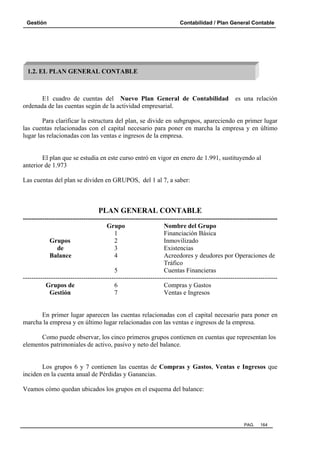 Gestión

Contabilidad / Plan General Contable

1.2. EL PLAN GENERAL CONTABLE

E1 cuadro de cuentas del Nuevo Plan General de Contabilidad
ordenada de las cuentas según de la actividad empresarial.

es una relación

Para clarificar la estructura del plan, se divide en subgrupos, apareciendo en primer lugar
las cuentas relacionadas con el capital necesario para poner en marcha la empresa y en último
lugar las relacionadas con las ventas e ingresos de la empresa.

El plan que se estudia en este curso entró en vigor en enero de 1.991, sustituyendo al
anterior de 1.973
Las cuentas del plan se dividen en GRUPOS, del 1 al 7, a saber:

PLAN GENERAL CONTABLE
---------------------------------------------------------------------------------------------------------------------Grupo
Nombre del Grupo
1
Financiación Básica
Grupos
2
Inmovilizado
de
3
Existencias
Balance
4
Acreedores y deudores por Operaciones de
Tráfico
5
Cuentas Financieras
---------------------------------------------------------------------------------------------------------------------Grupos de
6
Compras y Gastos
Gestión
7
Ventas e Ingresos

En primer lugar aparecen las cuentas relacionadas con el capital necesario para poner en
marcha la empresa y en último lugar relacionadas con las ventas e ingresos de la empresa.
Como puede observar, los cinco primeros grupos contienen en cuentas que representan los
elementos patrimoniales de activo, pasivo y neto del balance.

Los grupos 6 y 7 contienen las cuentas de Compras y Gastos, Ventas e Ingresos que
inciden en la cuenta anual de Pérdidas y Ganancias.
Veamos cómo quedan ubicados los grupos en el esquema del balance:

PAG.

164

 