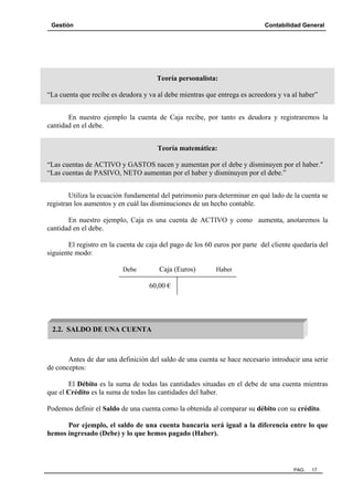 Gestión

Contabilidad General

Teoría personalista:
“La cuenta que recibe es deudora y va al debe mientras que entrega es acreedora y va al haber”
En nuestro ejemplo la cuenta de Caja recibe, por tanto es deudora y registraremos la
cantidad en el debe.
Teoría matemática:
“Las cuentas de ACTIVO y GASTOS nacen y aumentan por el debe y disminuyen por el haber."
“Las cuentas de PASIVO, NETO aumentan por el haber y disminuyen por el debe.”
Utiliza la ecuación fundamental del patrimonio para determinar en qué lado de la cuenta se
registran los aumentos y en cuál las disminuciones de un hecho contable.
En nuestro ejemplo, Caja es una cuenta de ACTIVO y como aumenta, anotaremos la
cantidad en el debe.
El registro en la cuenta de caja del pago de los 60 euros por parte del cliente quedaría del
siguiente modo:
Caja (Euros)

Debe

Haber

60,00 €

2.2. SALDO DE UNA CUENTA

Antes de dar una definición del saldo de una cuenta se hace necesario introducir una serie
de conceptos:
El Débito es la suma de todas las cantidades situadas en el debe de una cuenta mientras
que el Crédito es la suma de todas las cantidades del haber.
Podemos definir el Saldo de una cuenta como la obtenida al comparar su débito con su crédito.
Por ejemplo, el saldo de una cuenta bancaria será igual a la diferencia entre lo que
hemos ingresado (Debe) y lo que hemos pagado (Haber).

PAG.

17

 