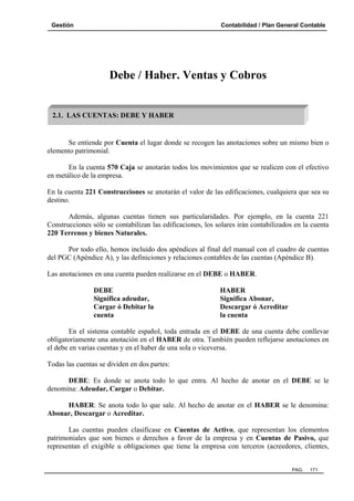 Gestión

Contabilidad / Plan General Contable

Debe / Haber. Ventas y Cobros

2.1. LAS CUENTAS: DEBE Y HABER

Se entiende por Cuenta el lugar donde se recogen las anotaciones sobre un mismo bien o
elemento patrimonial.
En la cuenta 570 Caja se anotarán todos los movimientos que se realicen con el efectivo
en metálico de la empresa.
En la cuenta 221 Construcciones se anotarán el valor de las edificaciones, cualquiera que sea su
destino.
Además, algunas cuentas tienen sus particularidades. Por ejemplo, en la cuenta 221
Construcciones sólo se contabilizan las edificaciones, los solares irán contabilizados en la cuenta
220 Terrenos y bienes Naturales.
Por todo ello, hemos incluido dos apéndices al final del manual con el cuadro de cuentas
del PGC (Apéndice A), y las definiciones y relaciones contables de las cuentas (Apéndice B).
Las anotaciones en una cuenta pueden realizarse en el DEBE o HABER.
DEBE
Significa adeudar,
Cargar ó Debitar la
cuenta

HABER
Significa Abonar,
Descargar ó Acreditar
la cuenta

En el sistema contable español, toda entrada en el DEBE de una cuenta debe conllevar
obligatoriamente una anotación en el HABER de otra. También pueden reflejarse anotaciones en
el debe en varias cuentas y en el haber de una sola o viceversa.
Todas las cuentas se dividen en dos partes:
DEBE: Es donde se anota todo lo que entra. Al hecho de anotar en el DEBE se le
denomina: Adeudar, Cargar o Debitar.
HABER: Se anota todo lo que sale. Al hecho de anotar en el HABER se le denomina:
Abonar, Descargar o Acreditar.
Las cuentas pueden clasificase en Cuentas de Activo, que representan los elementos
patrimoniales que son bienes o derechos a favor de la empresa y en Cuentas de Pasivo, que
representan el exigible u obligaciones que tiene la empresa con terceros (acreedores, clientes,

PAG.

171

 