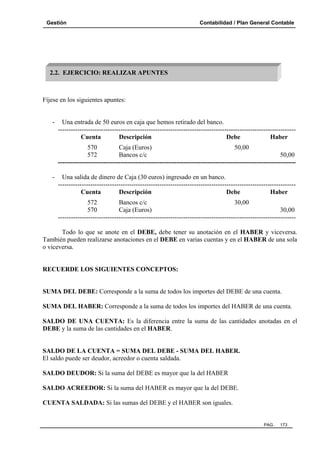 Gestión

Contabilidad / Plan General Contable

2.2. EJERCICIO: REALIZAR APUNTES

Fíjese en los siguientes apuntes:

-

Una entrada de 50 euros en caja que hemos retirado del banco.
-------------------------------------------------------------------------------------------------------------Cuenta
Descripción
Debe
Haber
570
Caja (Euros)
50,00
572
Bancos c/c
50,00
--------------------------------------------------------------------------------------------------------------

-

Una salida de dinero de Caja (30 euros) ingresado en un banco.
-------------------------------------------------------------------------------------------------------------Cuenta
Descripción
Debe
Haber
572
Bancos c/c
30,00
570
Caja (Euros)
30,00
--------------------------------------------------------------------------------------------------------------

Todo lo que se anote en el DEBE, debe tener su anotación en el HABER y viceversa.
También pueden realizarse anotaciones en el DEBE en varias cuentas y en el HABER de una sola
o viceversa.

RECUERDE LOS SIGUIENTES CONCEPTOS:

SUMA DEL DEBE: Corresponde a la suma de todos los importes del DEBE de una cuenta.
SUMA DEL HABER: Corresponde a la suma de todos los importes del HABER de una cuenta.
SALDO DE UNA CUENTA: Es la diferencia entre la suma de las cantidades anotadas en el
DEBE y la suma de las cantidades en el HABER.

SALDO DE LA CUENTA = SUMA DEL DEBE - SUMA DEL HABER.
El saldo puede ser deudor, acreedor o cuenta saldada.
SALDO DEUDOR: Si la suma del DEBE es mayor que la del HABER
SALDO ACREEDOR: Si la suma del HABER es mayor que la del DEBE.
CUENTA SALDADA: Si las sumas del DEBE y el HABER son iguales.

PAG.

173

 
