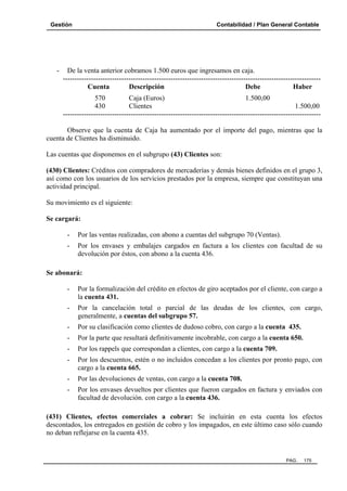 Gestión

-

Contabilidad / Plan General Contable

De la venta anterior cobramos 1.500 euros que ingresamos en caja.
-------------------------------------------------------------------------------------------------------------Cuenta
Descripción
Debe
Haber
570
Caja (Euros)
1.500,00
430
Clientes
1.500,00
--------------------------------------------------------------------------------------------------------------

Observe que la cuenta de Caja ha aumentado por el importe del pago, mientras que la
cuenta de Clientes ha disminuido.
Las cuentas que disponemos en el subgrupo (43) Clientes son:
(430) Clientes: Créditos con compradores de mercaderías y demás bienes definidos en el grupo 3,
así como con los usuarios de los servicios prestados por la empresa, siempre que constituyan una
actividad principal.
Su movimiento es el siguiente:
Se cargará:
-

Por las ventas realizadas, con abono a cuentas del subgrupo 70 (Ventas).

-

Por los envases y embalajes cargados en factura a los clientes con facultad de su
devolución por éstos, con abono a la cuenta 436.

Se abonará:
-

Por la formalización del crédito en efectos de giro aceptados por el cliente, con cargo a
la cuenta 431.

-

Por la cancelación total o parcial de las deudas de los clientes, con cargo,
generalmente, a cuentas del subgrupo 57.

-

Por su clasificación como clientes de dudoso cobro, con cargo a la cuenta 435.

-

Por la parte que resultará definitivamente incobrable, con cargo a la cuenta 650.

-

Por los rappels que correspondan a clientes, con cargo a la cuenta 709.

-

Por los descuentos, estén o no incluidos concedan a los clientes por pronto pago, con
cargo a la cuenta 665.

-

Por las devoluciones de ventas, con cargo a la cuenta 708.

-

Por los envases devueltos por clientes que fueron cargados en factura y enviados con
facultad de devolución. con cargo a la cuenta 436.

(431) Clientes, efectos comerciales a cobrar: Se incluirán en esta cuenta los efectos
descontados, los entregados en gestión de cobro y los impagados, en este último caso sólo cuando
no deban reflejarse en la cuenta 435.

PAG.

175

 
