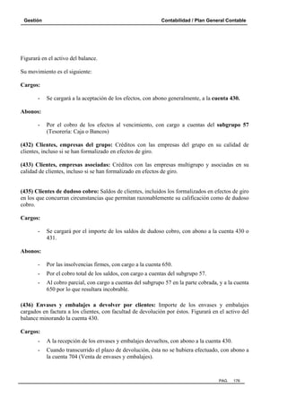 Gestión

Contabilidad / Plan General Contable

Figurará en el activo del balance.
Su movimiento es el siguiente:
Cargos:
-

Se cargará a la aceptación de los efectos, con abono generalmente, a la cuenta 430.

Abonos:
-

Por el cobro de los efectos al vencimiento, con cargo a cuentas del subgrupo 57
(Tesorería: Caja o Bancos)

(432) Clientes, empresas del grupo: Créditos con las empresas del grupo en su calidad de
clientes, incluso si se han formalizado en efectos de giro.
(433) Clientes, empresas asociadas: Créditos con las empresas multigrupo y asociadas en su
calidad de clientes, incluso si se han formalizado en efectos de giro.

(435) Clientes de dudoso cobro: Saldos de clientes, incluidos los formalizados en efectos de giro
en los que concurran circunstancias que permitan razonablemente su calificación como de dudoso
cobro.
Cargos:
-

Se cargará por el importe de los saldos de dudoso cobro, con abono a la cuenta 430 o
431.

Abonos:
-

Por las insolvencias firmes, con cargo a la cuenta 650.

-

Por el cobro total de los saldos, con cargo a cuentas del subgrupo 57.

-

Al cobro parcial, con cargo a cuentas del subgrupo 57 en la parte cobrada, y a la cuenta
650 por lo que resultara incobrable.

(436) Envases y embalajes a devolver por clientes: Importe de los envases y embalajes
cargados en factura a los clientes, con facultad de devolución por éstos. Figurará en el activo del
balance minorando la cuenta 430.
Cargos:
-

A la recepción de los envases y embalajes devueltos, con abono a la cuenta 430.

-

Cuando transcurrido el plazo de devolución, ésta no se hubiera efectuado, con abono a
la cuenta 704 (Venta de envases y embalajes).

PAG.

176

 