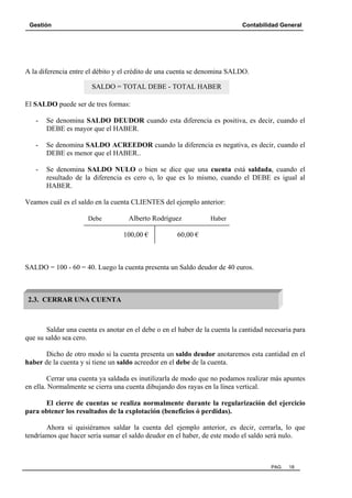 Gestión

Contabilidad General

A la diferencia entre el débito y el crédito de una cuenta se denomina SALDO.
SALDO = TOTAL DEBE - TOTAL HABER
El SALDO puede ser de tres formas:
-

Se denomina SALDO DEUDOR cuando esta diferencia es positiva, es decir, cuando el
DEBE es mayor que el HABER.

-

Se denomina SALDO ACREEDOR cuando la diferencia es negativa, es decir, cuando el
DEBE es menor que el HABER..

-

Se denomina SALDO NULO o bien se dice que una cuenta está saldada, cuando el
resultado de la diferencia es cero o, lo que es lo mismo, cuando el DEBE es igual al
HABER.

Veamos cuál es el saldo en la cuenta CLIENTES del ejemplo anterior:
Debe

Alberto Rodríguez
100,00 €

Haber

60,00 €

SALDO = 100 - 60 = 40. Luego la cuenta presenta un Saldo deudor de 40 euros.

2.3. CERRAR UNA CUENTA

Saldar una cuenta es anotar en el debe o en el haber de la cuenta la cantidad necesaria para
que su saldo sea cero.
Dicho de otro modo si la cuenta presenta un saldo deudor anotaremos esta cantidad en el
haber de la cuenta y si tiene un saldo acreedor en el debe de la cuenta.
Cerrar una cuenta ya saldada es inutilizarla de modo que no podamos realizar más apuntes
en ella. Normalmente se cierra una cuenta dibujando dos rayas en la línea vertical.
El cierre de cuentas se realiza normalmente durante la regularización del ejercicio
para obtener los resultados de la explotación (beneficios ó perdidas).
Ahora si quisiéramos saldar la cuenta del ejemplo anterior, es decir, cerrarla, lo que
tendríamos que hacer sería sumar el saldo deudor en el haber, de este modo el saldo será nulo.

PAG.

18

 