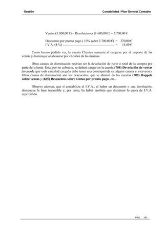 Gestión

Contabilidad / Plan General Contable

Ventas (5.300,00 €) – Devoluciones (1.600,00 €) = 3.700,00 €
Descuento por pronto pago ( 10% sobre 3.700,00 €) = 370,00 €
I.V.A. (4 %) .............................................................. = 14,80 €
Como hemos podido ver, la cuenta Clientes aumenta al cargarse por el importe de las
ventas y disminuye al abonarse por el cobro da las mismas.
Otras causas de disminución podrían ser la devolución de parte o total de la compra por
parte del cliente. Ésta, por no cobrarse, se deberá cargar en la cuenta (708) Devolución de ventas
(recuerde que toda cantidad cargada debe tener una contrapartida en alguna cuenta y viceversa).
Otras causas de disminución son los descuentos, que se abonan en las cuentas (709) Rappels
sobre ventas y (665) Descuentos sobre ventas por pronto pago, etc...
Observe además, que si contabiliza el I.V.A., al haber un descuento o una devolución,
disminuye la base imponible y, por tanto, ha habrá también que disminuir la cuota de I.V.A.
repercutido.

PAG.

183

 
