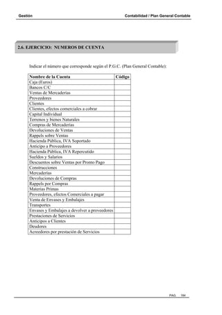 Gestión

Contabilidad / Plan General Contable

2.6. EJERCICIO: NUMEROS DE CUENTA

Indicar el número que corresponde según el P.G.C. (Plan General Contable):
Nombre de la Cuenta
Código
Caja (Euros)
Bancos C/C
Ventas de Mercaderías
Proveedores
Clientes
Clientes, efectos comerciales a cobrar
Capital Individual
Terrenos y bienes Naturales
Compras de Mercaderías
Devoluciones de Ventas
Rappels sobre Ventas
Hacienda Pública, IVA Soportado
Anticipo a Proveedores
Hacienda Pública, IVA Repercutido
Sueldos y Salarios
Descuentos sobre Ventas por Pronto Pago
Construcciones
Mercaderías
Devoluciones de Compras
Rappels por Compras
Materias Primas
Proveedores, efectos Comerciales a pagar
Venta de Envases y Embalajes
Transportes
Envases y Embalajes a devolver a proveedores
Prestaciones de Servicios
Anticipos a Clientes
Deudores
Acreedores por prestación de Servicios

PAG.

184

 