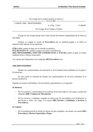 Gestión

Contabilidad / Plan General Contable

- Por el pago de la compra anterior en efectivo:
----------------------------------------------------- 01/01/2.000 ----------------------------------------------11.600,00 (400) PROVEEDORES
A (570) CAJA
11.600,00
Por el pago de la Compra a Crédito
--------------------------------------------------------------------------------------------------------------------El pago de una compra puede tener varias formas de anotarse, dependiendo de la forma en
que pague.
Siempre se cargará la cuenta de Proveedores por la cantidad pagada y el abono se
realizará sobre algunas de las siguientes:
(570) CAJA: cuando el pago sea al contado en metálico.
(572) BANCOS C/C: cuando se pague con talón o transferencia.
(401) PROVEEDORES, EFECTOS COMERCIALES A PAGAR cuando el pago se realice
mediante letras o efectos comerciales.
Las cuentas que disponemos en el subgrupo (40) Proveedores son:

(400) PROVEEDORES
Deudas con suministradores de mercancías y de los demás bienes definidos en el grupo 3
(Existencias).
En esta cuenta se incluirán las deudas con suministradores de servicios utilizados en el
proceso productivo.
Figurará en el pasivo del balance. Su movimiento, generalmente, es el siguiente:
Se abonará:
-

Por la recepción a conformidad de las remesas de los proveedores, con cargo a cuentas del
subgrupo (600) Compras de Mercaderías.

-

Por los envases y embalajes cargados en factura por los proveedores con facultad de su
devolución a éstos, con cargo a la cuenta (406) Envases y Embalajes a devolver a
Proveedores.

Se cargará:
-

Por la formalización de la deuda en efectos de giro aceptados, con abono a la cuenta (401)
Proveedores, Efectos Comerciales a Pagar.

PAG.

187

 