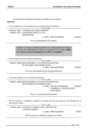 Gestión

Contabilidad / Plan General Contable

A continuación resumimos la operativa contable de las compras:
ABONOS
- Por la recepción a conformidad de las remesas de los Proveedores:
----------------------------------------------------- 01/01/2.000 ----------------------------------------------10.000,00 (600) COMPRAS DE MERCADERÍAS
1.600,00 (472) HACIENDA PUBLICA, IVA
SOPORTADO
A (400) PROVEEDORES
11.600,00
Por la conformidad de las remesas
--------------------------------------------------------------------------------------------------------------------Cuando las remesas recibidas (incluidas las correspondientes facturas)
no sean de conformidad, el abono se realizará en la cuenta (4009)
Proveedores, facturas pendientes de recibir o formalizar.

- Por la recepción de las facturas pendientes:
----------------------------------------------------- 01/01/2.000 ----------------------------------------------5.000,00 (4009) PREVEEDORES, FACTURAS PENDIENTES
DE RECIBIR O DE FORMALIZAR
A (400) PROVEEDORES
5.000,00
Por la no conformidad de las facturas pendientes
--------------------------------------------------------------------------------------------------------------------- Si no hay acuerdo o no se reciben las facturas:
----------------------------------------------------- 01/01/2.000 ----------------------------------------------5.000,00 (4009) PREVEEDORES, FACTURAS PENDIENTES
DE RECIBIR O DE FORMALIZAR
A (400) DEVOLUCIONES DE
5.000,00
COMPRAS Y OPERACIONES
SIMILARES
Por la no recepción de las facturas
--------------------------------------------------------------------------------------------------------------------- Por los envases y embalajes cargados en factura por los proveedores con facultad de su
devolución a éstos:
----------------------------------------------------- 01/01/2.000 ----------------------------------------------350,00 (406) ENVASES Y EMBALAJES A DEVOLVER
A PROVEEDORES
A (400) PROVEEDORES
350,00
Por los envases y embalajes cargados en factura
---------------------------------------------------------------------------------------------------------------------

PAG.

190

 
