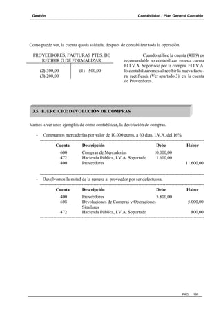 Gestión

Contabilidad / Plan General Contable

Como puede ver, la cuenta queda saldada, después de contabilizar toda la operación.
PROVEEDORES, FACTURAS PTES. DE
RECIBIR O DE FORMALIZAR
(2) 300,00
(3) 200,00

(1) 500,00

Cuando utilice la cuenta (4009) es
recomendable no contabilizar en esta cuenta
El I.V.A. Soportado por la compra. El I.V.A.
lo contabilizaremos al recibir la nueva factura rectificada (Ver apartado 3) en la cuenta
de Proveedores.

3.5. EJERCICIO: DEVOLUCIÓN DE COMPRAS
Vamos a ver unos ejemplos de cómo contabilizar, la devolución de compras.
-

Compramos mercaderías por valor de 10.000 euros, a 60 días. I.V.A. del 16%.
-------------------------------------------------------------------------------------------------------------Cuenta
Descripción
Debe
Haber
600
472
400

Compras de Mercaderías
Hacienda Pública, I.V.A. Soportado
Proveedores

10.000,00
1.600,00
11.600,00

-------------------------------------------------------------------------------------------------------------- Devolvemos la mitad de la remesa al proveedor por ser defectuosa.
-------------------------------------------------------------------------------------------------------------Cuenta
Descripción
Debe
Haber
400
608

Proveedores
5.800,00
Devoluciones de Compras y Operaciones
5.000,00
Similares
472
Hacienda Pública, I.V.A. Soportado
800,00
--------------------------------------------------------------------------------------------------------------

PAG.

195

 