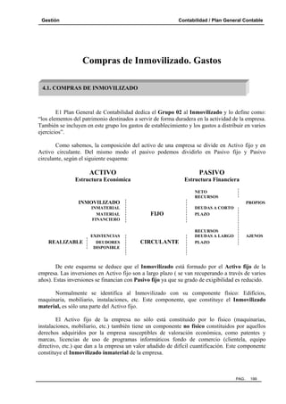 Gestión

Contabilidad / Plan General Contable

Compras de Inmovilizado. Gastos
4.1. COMPRAS DE INMOVILIZADO

E1 Plan General de Contabilidad dedica el Grupo 02 al Inmovilizado y lo define como:
“los elementos del patrimonio destinados a servir de forma duradera en la actividad de la empresa.
También se incluyen en este grupo los gastos de establecimiento y los gastos a distribuir en varios
ejercicios”.
Como sabemos, la composición del activo de una empresa se divide en Activo fijo y en
Activo circulante. Del mismo modo el pasivo podemos dividirlo en Pasivo fijo y Pasivo
circulante, según el siguiente esquema:

ACTIVO

PASIVO

Estructura Económica

Estructura Financiera
NETO
RECURSOS

INMOVILIZADO
INMATERIAL
MATERIAL
FINANCIERO

REALIZABLE

EXISTENCIAS
DEUDORES
DISPONIBLE

PROPIOS

FIJO

CIRCULANTE

DEUDAS A CORTO
PLAZO

RECURSOS
DEUDAS A LARGO
PLAZO

AJENOS

De este esquema se deduce que el Inmovilizado está formado por el Activo fijo de la
empresa. Las inversiones en Activo fijo son a largo plazo ( se van recuperando a través de varios
años). Estas inversiones se financian con Pasivo fijo ya que su grado de exigibilidad es reducido.
Normalmente se identifica al Inmovilizado con su componente físico: Edificios,
maquinaria, mobiliario, instalaciones, etc. Este componente, que constituye el Inmovilizado
material, es sólo una parte del Activo fijo.
El Activo fijo de la empresa no sólo está constituido por lo físico (maquinarias,
instalaciones, mobiliario, etc.) también tiene un componente no físico constituidos por aquellos
derechos adquiridos por la empresa susceptibles de valoración económica, como patentes y
marcas, licencias de uso de programas informáticos fondo de comercio (clientela, equipo
directivo, etc.) que dan a la empresa un valor añadido de difícil cuantificación. Este componente
constituye el Inmovilizado inmaterial de la empresa.

PAG.

199

 