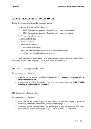 Gestión

Contabilidad / Plan General Contable

21. INMOVILIZACIONES INMATERIALES
Dentro de este subgrupo figuran las siguientes cuentas:
210. Gastos de investigación y desarrollo.
2100. Gastos de investigación y desarrollo en proyectos no terminados.
2101. Gastos de investigación y desarrollo en proyectos terminados.
211. Concesiones administrativas.
212. Propiedad industrial.
213. Fondo de comercio.
214. Derechos de traspaso.
215. Aplicaciones informáticas.
217. Derechos sobre bienes en régimen de arrendamiento financiero.
219. Anticipos para inmovilizaciones inmateriales.
En el apéndice de definiciones y relaciones contables puede consultar la definición y
operativa contable de este subgrupo. Veamos un resumen de esta operativa:

210. Gastos de investigación y desarrollo
Su movimiento es el siguiente:
-

Se cargan por su importe, con abono a la cuenta (731) Trabajos realizados para el
inmovilizado inmaterial.

-

Se abona por la baja en inventario, en su caso, con cargo a la cuenta (670) Pérdidas
procedentes del inmovilizado inmaterial.

211. Concesiones administrativas
Su movimiento es el siguiente:
-

Se cargará por los gastos originados para obtener la concesión, o por el precio de
adquisición, con abono, generalmente, a cuentas del subgrupo 57.

-

Se abonará por las enajenaciones y en general por la baja en inventario, con cargo,
generalmente, a cuentas del subgrupo 57 y en caso de pérdidas a la cuenta 670.

PAG.

203

 
