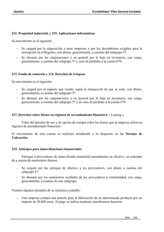 Gestión

Contabilidad / Plan General Contable

212. Propiedad industrial. y 215. Aplicaciones informáticas
Su movimiento es el siguiente:
-

Se cargará por la adquisición a otras empresas y por los desembolsos exigidos para la
inscripción en el Registro, con abono, generalmente, a cuentas del subgrupo 57.

-

Se abonará por las enajenaciones y en general por la baja en inventario, con cargo,
generalmente, a cuentas del subgrupo 57 y caso de pérdidas a la cuenta 670.

213. Fondo de comercio y 214. Derechos de traspaso
Su movimiento es el siguiente:
-

Se cargará por el importe que resulte según la transacción de que se trate, con abono,
generalmente, a cuentas del subgrupo 57.

-

Se abonará por las enajenaciones y en general por la baja en inventario, con cargo,
generalmente, a cuentas del subgrupo 57 y en caso de pérdidas a la cuenta 670.

217. Derechos sobre bienes en régimen de arrendamiento financiero ( Leasing )
Valor del derecho de uso y de opción de compra sobre los bienes que la empresa utiliza en
régimen de arrendamiento financiero.
El movimiento de esta cuenta se realizará atendiendo a lo dispuesto en las Normas de
Valoración.

219. Anticipos para inmovilizaciones inmateriales
Entregas a proveedores de inmovilizado inmaterial normalmente en efectivo, en concepto
de a cuenta de suministros futuros.
-

Se cargará por las entregas de efectivo a los proveedores, con abono a cuentas del
subgrupo 57.

-

Se abonará por los suministros recibidos de los proveedores a conformidad, con cargo,
generalmente, a cuentas de este subgrupo.

Veamos algunos ejemplos de su mecánica contable:
-

Una empresa compra una patente para la fabricación de un determinado producto por un
importe de 50.000 euros. El pago se realiza mediante transferencia bancaria.

PAG.

204

 