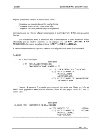 Gestión

Contabilidad / Plan General Contable

Algunos ejemplos de compras de Inmovilizado serían:
-

Compra de una máquina de escribir para la oficina.
Compra de un terreno para construir un taller.
Compra de vehículos para el transporte del personal.

Supongamos que una relojería adquiere una máquina de escribir por valor de 800 euros a pagar en
9 meses.
Esto no es materia prima ni un artículo para la transformación o venta puesto que no está
relacionada con el objetivo comercial de la empresa. NO ES UNA COMPRA A UN
PROVEEDOR. Se trata de una adquisición de INMOVILIZADO MATERIAL.
A continuación resumimos la operativa contable en la adquisición de inmovilizado material:

CARGOS
- Por el precio de compra
----------------------------------------------------- 30/08/2.000 ----------------------------------------------( 22) CUENTAS DE SUBGRUPO
INMOVILIZACIONES MATERIALES
A ( 57) TESORERÍA ( CAJA Ó BANCOS)
(523) PROVEEDORES DE
INMOVILIZADO
A CORTO PLAZO
(173) PROVEEDORES DE INMOVILIZADO
A LARGO PLAZO
---------------------------------------------------------------------------------------------------------------------Ejemplo: Se compran 2 vehículos para transporté interno de una fábrica por valor de
30.000 euros, pagando 10.000 al contado mediante cheque. El resto paga a crédito de 2 años. El
asiento sería:

----------------------------------------------------- 30/08/2.000 ----------------------------------------------30.000,00 (228) ELEMENTOS DE TRANSPORTE
A (572) BANCOS C/C
10.000,00
(523) PROVEEDORES DE
20.000,00
INMOVILIZADO A
CORTO PLAZO
----------------------------------------------------------------------------------------------------------------------

PAG.

207

 