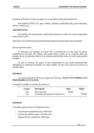 Gestión

Contabilidad / Plan General Contable

período de utilización se estime no superior a un año deben formar parte del ejercicio.
Son también GASTO: Luz, agua, teléfono, alquileres, publicidad sellos, gastos bancarios,
timbres y efectos, etc...
ADVERTENCIAS
Un GASTO está correctamente contabilizado mientras se utilice una cuenta comprendida
entre la 620 y la 629.
Ahora bien, una clasificación más pormenorizado proporcionar datos útiles para la empresa.

Con esto queremos decir:
Si utilizamos, por ejemplo, la Cuenta 621 y contabilizamos en ella todos los gastos,
contablemente está bien. No obstante, para poder saber el gasto en un momento dado, por
ejemplo, la luz, no podremos saberlo si no contamos parcialmente todos los recibos para poderlo
averiguar.
Si, por el contrario, los gastos se han contabilizado en una cuenta pormenorizada,
obtendremos la información deseada con mayor rapidez sin tener que repasar los asientos ya
contabilizados.

EJEMPLO
Se compra material de oficina por importe de 350 euros. NO ES UNA COMPRA A UN
PROVEEDOR, ES UN GASTO.
La operativa contable en este tipo de asientos es:
-------------------------------------------------------------------------------------------------------------Cuenta
Descripción
Debe
Haber
629
Otros Servicios
350,00
410
Acreedores por prestación de Servicios
350,00
--------------------------------------------------------------------------------------------------------------

EJEMPLO
Una empresa paga al banco los siguientes gastos:
-

En concepto de alquiler de nave 2.000 euros.
Facturas del teléfono, agua, y luz 600 euros.
Reparación de la calefacción 1.000 euros.

PAG.

211

 