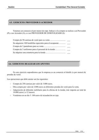 Gestión

Contabilidad / Plan General Contable

4.5. EJERCICIO: PROVEEDOR O ACREEDOR

Tenemos un comercio al por menor de ropa. Indicar si la compra se realiza a un Proveedor
(P), a un Acreedor (A), o a un PROVEEDOR DE INMOVILIZADO (I):

Compra de 50 camisas de vestir para su venta ............................... ___
Se adquieren 108 bombillas especiales para el escaparate ............. ___
Compra de 3 pantalones para su venta ........................................... ___
Compra de 3 uniformes para el personal de la tienda .................... ___
Se adquiere una estantería para la tienda ........................................ ___

4.6. EJERCICIO: REALIZAR LOS APUNTES

En este ejercicio supondremos que la empresa es un comercio al detalle (o por menor) de
prendas de vestir.
Las operaciones que debe anotar son las siguientes:
-

Compra de 250 camisas por valor de 3.000 euros.

-

Otra compra por valor de 2.000 euros en diferentes prendas de vestir para la venta.

-

Adquisición de diferente mobiliario para la oficina de la tienda; éste importa un total de
10.000 euros ( a 12 meses).

-

Vendemos en un día 3. 100 euros de recaudación en caja.

PAG.

214

 