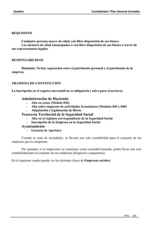 Gestión

Contabilidad / Plan General Contable

REQUISITOS
Cualquier persona mayor de edad, con libre disposición de sus bienes.
Los menores de edad emancipados o con libre disposición de sus bienes a través de
sus representantes legales.

RESPONSABILIDAD
Ilimitada: No hay separación entre el patrimonio personal y el patrimonio de la
empresa.

TRAMITES DE CONSTITUCIÓN
La inscripción en el registro mercantil no es obligatoria ( salvo para el naviero).

Administración de Hacienda
-

Alta en censo (Modelo 036)
Alta sobre impuesto de actividades Económicas (Modelos 845 y 848)
Adquisición y legalización de libros.

Tesorería Territorial de la Seguridad Social
-

Alta en el régimen correspondiente de la Seguridad Social
Inscripción de la Empresa en la Seguridad Social

Ayuntamiento
-

Licencia de Apertura

Cuando se trata de sociedades, se llevará una sola contabilidad para el conjunto de las
empresas que la componen.
Por ejemplo, si el empresario se constituye como sociedad limitada, podrá llevar una sola
contabilidad para el conjunto de sus empresas (droguería y paquetería).
En el siguiente cuadro puede ver las distintas clases de Empresas sociales:

PAG.

228

 