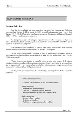 Gestión

Contabilidad / Plan General Contable

6.2. SOCIEDADES DE PERSONAS

Sociedad Colectiva
Este tipo de sociedades, que tiene naturaleza mercantil, está regulada por Código de
comercio.(Real Decreto de 22 de agosto de 1885) y modificaciones posteriores y por el Real
Decreto 1784/1996, de 19 de julio, por el que se aprueba el Reglamento del Registro Mercantil
(BOE: 31/07/96) y modificaciones posteriores.
“La Compañía colectiva habrá de girar bajo el nombre de todos sus socios, de algunos de
ellos o de uno sólo, debiéndose añadir, en estos dos últimos casos, al nombre o nombres que se
expresen, las palabras “y Compañía”.
Este nombre colectivo constituirá la razón o firma social, en la que no podrá incluirse
nunca el nombre de persona que no pertenezca de presente a la compañía.
Los que, no perteneciendo a la Compañía, incluyan su nombre en la razón social, quedarán
sujetos a responsabilidad solidaria, sin perjuicio de la penal si a ella hubiere lugar.” (Art. 126 del
Código de comercio)
“Todos los socios que formen la compañía colectiva, sean o no gestores de la misma,
estarán obligados personal y solidariamente, con todos sus bienes, a las resultas de las operaciones
que se hagan a nombre y por cuenta de la compañía, bajo la firma de ésta y por persona autorizada
para usarla.” (Artículo 127 del Código de comercio).
En el siguiente cuadro resumimos las características más importantes de las sociedades
colectivas

Número mínimo de socios: 2.
Existen dos clases de socios en una sociedad colectiva:
Socios industriales
- Solo aportarán trabajo personal.
- Participan en las ganancias de la sociedad.
- No participan en las pérdidas, salvo pacto expreso.
Socios capitalistas
- Aportan trabajo y capital.
- Gestionan la sociedad.
- Participan en las ganancias y en las pérdidas.

PAG.

230

 