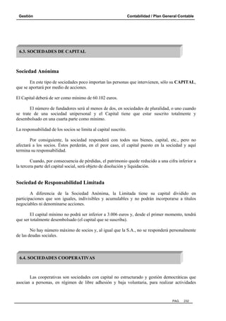 Gestión

Contabilidad / Plan General Contable

6.3. SOCIEDADES DE CAPITAL

Sociedad Anónima
En este tipo de sociedades poco importan las personas que intervienen, sólo su CAPITAL,
que se aportará por medio de acciones.
El Capital deberá de ser como mínimo de 60.102 euros.
El número de fundadores será al menos de dos, en sociedades de pluralidad, o uno cuando
se trate de una sociedad unipersonal y el Capital tiene que estar suscrito totalmente y
desembolsado en una cuarta parte como mínimo.
La responsabilidad de los socios se limita al capital suscrito.
Por consiguiente, la sociedad responderá con todos sus bienes, capital, etc., pero no
afectará a los socios. Éstos perderán, en el peor caso, el capital puesto en la sociedad y aquí
termina su responsabilidad.
Cuando, por consecuencia de pérdidas, el patrimonio quede reducido a una cifra inferior a
la tercera parte del capital social, será objeto de disolución y liquidación.

Sociedad de Responsabilidad Limitada
A diferencia de la Sociedad Anónima, la Limitada tiene su capital dividido en
participaciones que son iguales, indivisibles y acumulables y no podrán incorporarse a títulos
negociables ni denominarse acciones.
El capital mínimo no podrá ser inferior a 3.006 euros y, desde el primer momento, tendrá
que ser totalmente desembolsado (el capital que se suscriba).
No hay número máximo de socios y, al igual que la S.A., no se responderá personalmente
de las deudas sociales.

6.4. SOCIEDADES COOPERATIVAS

Las cooperativas son sociedades con capital no estructurado y gestión democráticas que
asocian a personas, en régimen de libre adhesión y baja voluntaria, para realizar actividades

PAG.

232

 