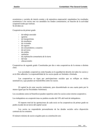 Gestión

Contabilidad / Plan General Contable

económicas y sociales de interés común y de naturaleza empresarial, reputándose los resultados
económicos a los socios una vez atendidos los fondos comunitarios, en función de la actividad
cooperativizada que realizan.
Se dividen en:
Cooperativas de primer grado
-

de trabajo asociado
agrarias
de transportistas
de enseñanza
de viviendas
de seguros
de consumidores y usuarios
de servicios
de crédito
sanitarias
de explotación comunitaria de la tierra
del mar
educacionales

Cooperativas de segundo grado: Constituidas por dos o más cooperativas de la misma o distinta
clase.
Las sociedades cooperativas están basadas en la igualdad de derecho de todos los socios y
en la libre adhesión. La responsabilidad de los socios puede ser limitada o ilimitada.
Las cooperativas se rigen por participaciones sociales que se reflejan en títulos
nominativos y que pueden ser transferibles entre los socios.

El capital ha de estar suscrito totalmente, pero desembolsado en una cuarta parte por lo
menos (igual que las Sociedades Anónimas).
Los excedentes netos (el beneficio) pueden repartirse entre los socios como retorno cooperativo.
Los trabajadores no cooperativistas no podrán exceder del 10% del total de trabajadores.
El importe total de las aportaciones de cada socio en las cooperativas de primer grado no
podrá exceder de un tercio del capital social.
Los socios no responderán personalmente de las deudas sociales salvo disposición
contraria de los estatutos.
El número mínimo de socios exigidos para su constitución son:

PAG.

233

 