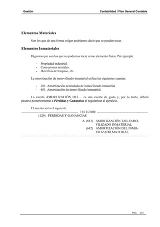 Gestión

Contabilidad / Plan General Contable

Elementos Materiales
Son los que de una forma vulgar podríamos decir que se pueden tocar.

Elementos Inmateriales
Digamos que son los que no podemos tocar como elemento físico. Por ejemplo:
-

Propiedad industrial.
Concesiones estatales.
Derechos de traspaso, etc...

La amortización de inmovilizado inmaterial utiliza las siguientes cuentas:
-

281. Amortización acumulada de inmovilizado inmaterial
681. Amortización de inmovilizado inmaterial.

La cuenta AMORTIZACIÓN DEL… es una cuenta de gasto y, por lo tanto, deberá
pasarse posteriormente a Pérdidas y Ganancias al regularizar el ejercicio.
El asiento sería el siguiente:
----------------------------------------------------- 31/12/2.000 ----------------------------------------------(129) PERDIDAS Y GANANCIAS
A (681) AMORTIZACIÓN DEL INMOVILIZADO INMATERIAL
(682) AMORTIZACIÓN DEL INMOVILIZADO MATERIAL
----------------------------------------------------------------------------------------------------------------------

PAG.

247

 