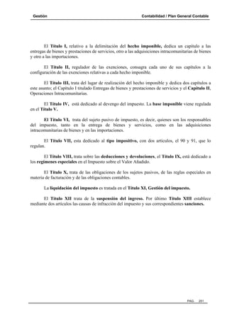 Gestión

Contabilidad / Plan General Contable

El Título I, relativo a la delimitación del hecho imponible, dedica un capítulo a las
entregas de bienes y prestaciones de servicios, otro a las adquisiciones intracomunitarias de bienes
y otro a las importaciones.
El Título II, regulador de las exenciones, consagra cada uno de sus capítulos a la
configuración de las exenciones relativas a cada hecho imponible.
El Título III, trata del lugar de realización del hecho imponible y dedica dos capítulos a
este asunto; el Capítulo I titulado Entregas de bienes y prestaciones de servicios y el Capítulo II,
Operaciones Intracomunitarias.
El Título IV, está dedicado al devengo del impuesto. La base imponible viene regulada
en el Título V.
El Título VI, trata del sujeto pasivo de impuesto, es decir, quienes son los responsables
del impuesto, tanto en la entrega de bienes y servicios, como en las adquisiciones
intracomunitarias de bienes y en las importaciones.
El Título VII, esta dedicado al tipo impositivo, con dos artículos, el 90 y 91, que lo
regulan.
El Título VIII, trata sobre las deducciones y devoluciones, el Título IX, está dedicado a
los regímenes especiales en el Impuesto sobre el Valor Añadido.
El Título X, trata de las obligaciones de los sujetos pasivos, de las reglas especiales en
materia de facturación y de las obligaciones contables.
La liquidación del impuesto es tratada en el Título XI, Gestión del impuesto.
El Título XII trata de la suspensión del ingreso. Por último Título XIII establece
mediante dos artículos las causas de infracción del impuesto y sus correspondientes sanciones.

PAG.

251

 