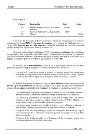 Gestión

-

Contabilidad / Plan General Contable

Por el asiento 4:
-------------------------------------------------------------------------------------------------------------Cuenta
Descripción
Debe
Haber
708

Devoluciones de Ventas y operaciones
100,00
similares
477
Hacienda Pública I.V.A. Repercutido
16,00
430
Clientes
116,00
-------------------------------------------------------------------------------------------------------------Si en lugar de una venta de bienes queremos contabilizar una prestación de servicios
utilizaremos la cuenta (705) Prestaciones de servicios. (si es nuestra actividad principal) o la
cuenta (759) Ingresos por servicios diversos, cuando la prestación sea eventual, como por
ejemplo, transportes, reparaciones, asesoría, informes, etc.
Del mismo modo utilizaremos la cuenta (754) Ingresos por comisiones, para contabilizar
las cantidades fijas o variables percibidas como contraprestación a servicios de mediación
realizados de manera accidental. Si la mediación fuera el objeto principal de la actividad de la
empresa, los ingresos por este concepto se registrarán en la cuenta 705.

En relación con la Base imponible (Título V de la ley) hay que indicar que por regla
general estará constituida por el importe total de la contraprestación incluyendo:
-

Los gastos de comisiones, portes y transporte, seguros, primas por prestaciones
anticipadas y cualquier otro crédito efectivo a favor de quien realice la entrega o preste
el servicio, derivado de la prestación principal o de las accesorias a la misma.

No obstante lo dispuesto en el párrafo anterior, no se incluirán en la contraprestación los
Intereses por el aplazamiento en el pago del precio en la parte en que dicho aplazamiento
corresponda a un período posterior a la entrega de los bienes o la prestación de los servicios.
-

Las subvenciones vinculadas directamente al precio de las operaciones sujetas al
impuesto cuando se determinen con anterioridad a la realización de la operación.

-

Los tributos y gravámenes de cualquier clase que recaigan sobre las mismas
operaciones gravadas, excepto el propio Impuesto sobre el Valor Añadido y el
impuesto especial sobre determinados medios de transporte.

-

Las percepciones retenidas con arreglo a derecho por el obligado a efectuar la
prestación en los casos de resolución de las operaciones sujetas al impuesto.

-

El importe de los envases y embalajes, incluso los susceptibles de devolución, cargado
a los destinatarios de la operación, cualquiera que sea el concepto por el que dicho
importe se perciba.

-

El importe de las deudas asumidas por el destinatario de las operaciones sujetas como
contraprestación total o parcial de las mismas.

PAG.

256

 
