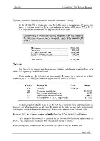 Gestión

Contabilidad / Plan General Contable

Sigamos con nuestro supuesto, que vamos a ampliar con nuevos ejemplos:
-

El día 01/10/2.000, se realiza una venta de 10.000 euros de mercaderías a 18 meses. Los
portes o gastos de transporte de la venta realizada, ascienden a 100 euros. IVA al 16 %.
Los intereses por aplazamiento del pago ascienden a 900 euros.
Los intereses por aplazamiento sólo se integrarán en la base imponible
del IVA si se pagan antes de la entrega del bien o de la prestación del
servicio.

Mercaderías .................................................... 10.000,00 €
Transporte ......................................................
100,00 €
IVA (16% sobre 10.100) ................................ 1.616,00 €
Intereses por aplazamiento .............................
900,00 €
Total factura ................................................... 12.516,00 €

Solución
Los Ingresos por transporte de la mercancía, incluidos en la factura, se contabilizan en la
cuenta 759 Ingresos por Servicios diversos.
Como puede ver, los intereses por aplazamiento del pago, no se integran en la base
imponible del I.V.A., dado que éstos no se pagan antes de la entrega del bien.
-------------------------------------------------------------------------------------------------------------Cuenta
Descripción
Debe
Haber
430
Clientes
12.516,00
700
Ventas de Mercaderías
10.000,00
759
Ingresos por servicios diversos
100,00
135
Ingresos por intereses diferidos
900,00
477
Hacienda Pública I.V.A. Repercutido
1.616,00
-------------------------------------------------------------------------------------------------------------Es decir, según el artículo 78 de la ley del IVA no se incluirán en la contraprestación los
intereses por el aplazamiento en el pago del precio en la parte en que dicho aplazamiento
corresponda a un período posterior a la entrega de los bienes o la prestación de los servicios.
La cuenta (135) Ingresos por intereses diferidos la define el Plan General Contable como:
“Los intereses incorporados al nominal de los créditos concedidos en operaciones de
tráfico, cuya imputación a resultados deba realizarse en ejercicios futuros.”
En nuestro ejemplo, entenderemos por el nominal del crédito el importe de la factura.

PAG.

257

 