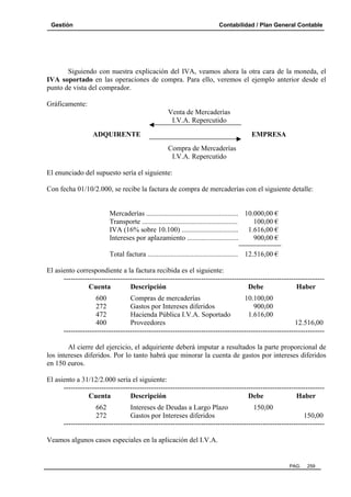 Gestión

Contabilidad / Plan General Contable

Siguiendo con nuestra explicación del IVA, veamos ahora la otra cara de la moneda, el
IVA soportado en las operaciones de compra. Para ello, veremos el ejemplo anterior desde el
punto de vista del comprador.
Gráficamente:
Venta de Mercaderías
I.V.A. Repercutido
ADQUIRENTE

EMPRESA
Compra de Mercaderías
I.V.A. Repercutido

El enunciado del supuesto sería el siguiente:
Con fecha 01/10/2.000, se recibe la factura de compra de mercaderías con el siguiente detalle:

Mercaderías .................................................... 10.000,00 €
Transporte ......................................................
100,00 €
IVA (16% sobre 10.100) ................................ 1.616,00 €
Intereses por aplazamiento .............................
900,00 €
Total factura ................................................... 12.516,00 €
El asiento correspondiente a la factura recibida es el siguiente:
-------------------------------------------------------------------------------------------------------------Cuenta
Descripción
Debe
Haber
600
Compras de mercaderías
10.100,00
272
Gastos por Intereses diferidos
900,00
472
Hacienda Pública I.V.A. Soportado
1.616,00
400
Proveedores
12.516,00
-------------------------------------------------------------------------------------------------------------Al cierre del ejercicio, el adquiriente deberá imputar a resultados la parte proporcional de
los intereses diferidos. Por lo tanto habrá que minorar la cuenta de gastos por intereses diferidos
en 150 euros.
El asiento a 31/12/2.000 sería el siguiente:
-------------------------------------------------------------------------------------------------------------Cuenta
Descripción
Debe
Haber
662
Intereses de Deudas a Largo Plazo
150,00
272
Gastos por Intereses diferidos
150,00
-------------------------------------------------------------------------------------------------------------Veamos algunos casos especiales en la aplicación del I.V.A.

PAG.

259

 