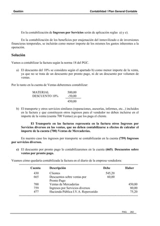 Gestión

Contabilidad / Plan General Contable

En la contabilización de Ingresos por Servicios serán de aplicación reglas a) y e).
En la contabilización de los beneficios por enajenación del inmovilizado o de inversiones
financieras temporales, se incluirán como menor importe de los mismos los gastos inherentes a la
operación.

Solución
Vamos a contabilizar la factura según la norma 18 del PGC.
a) El descuento del 10% se considera según el apartado b) como menor importe de la venta,
ya que no se trata de un descuento por pronto pago, ni de un descuento por volumen de
ventas.
Por lo tanto en la cuenta de Ventas deberemos contabilizar:
MATERIAL
DESCUENTO 10%

500,00
-50,00
450,00

b) El transporte y otros servicios similares (reparaciones, asesorías, informes, etc...) incluidos
en la factura y que constituyen otros ingresos para el vendedor no deben incluirse en el
importe de la venta (cuenta 700 Ventas) ya que los paga el cliente.
El Transporte en las facturas representa en la factura otros Ingresos por
Servicios diversos en las ventas, que no deben contabilizarse a efectos de calcular el
importe de la cuenta (700) Ventas de Mercaderías.
En nuestro caso los ingresos por transporte se contabilizarán en la cuenta (759) Ingresos
por servicios diversos.
c) El descuento por pronto pago lo contabilizaremos en la cuenta (665). Descuentos sobre
ventas por pronto pago.
Veamos cómo quedaría contabilizada la factura en el diario de la empresa vendedora:
-------------------------------------------------------------------------------------------------------------Cuenta
Descripción
Debe
Haber
430
665

Clientes
545,20
Descuentos sobre ventas por
60,00
Pronto Pago
700
Ventas de Mercaderías
450,00
759
Ingresos por Servicios diversos
80,00
477
Hacienda Pública I.V.A. Repercutido
75,20
--------------------------------------------------------------------------------------------------------------

PAG.

262

 
