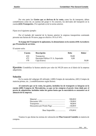 Gestión

Contabilidad / Plan General Contable

Por otra parte los Gastos que se deriven de la venta, como los de transporte, deben
contabilizarse como tal, en cuentas del grupo 6. En concreto, los derivados del transporte en la
cuenta (624) Transportes. (Ver apartado a) de la norma anterior.

Fíjese en el siguiente ejemplo:
Por el traslado del material de la factura anterior la empresa transportista contratada
presenta una factura de 50 euros, paga en efectivo. IVA al 16%.
Si el pago del Transporte lo aplazamos, lo abonaríamos en la cuenta (410) Acreedores
por Prestación de servicios.
El asiento sería:
-------------------------------------------------------------------------------------------------------------Cuenta
Descripción
Debe
Haber
624
Transportes
50,00
472
Hacienda Pública I.V.A. Soportado
8,00
570
Caja (Euros)
58,00
--------------------------------------------------------------------------------------------------------------

Ejercicio: Contabilice la factura anterior por valor de 545,20 euros en el diario de la empresa
adquiriente.

Solución
En la cuenta del subgrupo 60 utilizada ( (600) Compra de mercaderías, (601) Compra de
materias primas, etc...) contabilizaremos según factura:
Al contrario que en la venta, los gastos, incluidos los de transporte se integran en la
cuenta (600) Compras de Mercaderías, ya que en las compras el precio viene dado por el
precio de adquisición, incluidos todos los gastos hasta que la mercadería se encuentre en el
almacén de la empresa.

Material ..........................................................
Descuento 10% ..............................................
Transportes ....................................................
Descuentos por Pronto Pago ..........................

500,00 €
- 50,00 €
80,00 €
- 60,00 €

Base Imponible .....................

470,00 €

Veamos lo que dictan las normas de valoración del Plan General Contable en materia de
compras.

PAG.

263

 