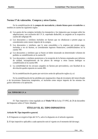 Gestión

Contabilidad / Plan General Contable

Norma 17 de valoración. Compras y otros Gastos.
En la contabilización de la compra de mercadería y demás bienes para revenderlos se
tendrán en cuenta las siguientes reglas:
d) Los gastos de las compras incluidos los transportes y los impuestos que recaigan sobre las
adquisiciones, con exclusión del I.V.A. soportado deducible, se cargarán en la respectiva
cuenta del subgrupo 60.
e) Los descuentos y similares incluidos en factura que no obedezcan a pronto pago se
considerarán como menor importe de la compra.
f) Los descuentos y similares, que le sean concedidos a la empresa por pronto pago,
incluidos o no en factura, se considerarán ingresos financieros, contabilizándose en la
cuenta 705.
g) Los descuentos y similares que se basen en haber alcanzado un determinado volumen de
pedidos se contabilizarán en la cuenta 60.
h) Los descuentos y similares posteriores a la recepción de la factura originados por defectos
de calidad, incumplimiento de los plazos de entrega u otras causas análogas se
contabilizarán en la cuenta 608.
i) La contabilidad de los envases cargados en factura por proveedores, con facultad de su
devolución queda expuesta en cuenta 406.
En la contabilización de gastos por servicios serán de aplicación reglas a) y e)
En la contabilización de las pérdidas por enajenación o baja de inventario del inmovilizado
o de inversiones financieras temporales, se incluirán como mayor importe de las mismas los
gastos inherentes a la operación.

8.4. TIPOS DE I.V.A

E1 Tipo impositivo viene regulado en el Título VII de la ley 37/1992, de 28 de diciembre
del Impuesto sobre el Valor Añadido.

TÍTULO VII. EL TIPO IMPOSITIVO
Artículo 90. Tipo impositivo general.
1. El Impuesto se exigirá al tipo del 16 %, salvo lo dispuesto en el artículo siguiente.
2. El tipo impositivo aplicable a cada operación será el vigente en el momento del devengo.

PAG.

264

 