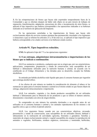 Gestión

Contabilidad / Plan General Contable

3. En las reimportaciones de bienes que hayan sido exportados temporalmente fuera de la
Comunidad y que se efectúen después de haber sido objeto en un país tercero de trabajos de
reparación, transformación, adaptación, ejecuciones de obra o incorporación de otros bienes, se
aplicará el tipo impositivo que hubiera correspondido a las operaciones indicadas si se hubiesen
realizado en el territorio de aplicación del Impuesto.
En las operaciones asimiladas a las importaciones de bienes que hayan sido
exclusivamente objeto de servicios exentos mientras han permanecido vinculados a los regímenes
o situaciones a que se refieren los artículos 23 y 24 de esta Ley, se aplicará el tipo impositivo que
hubiera correspondido a los citados servicios si no hubiesen estado exentos.

Artículo 91. Tipos Impositivos reducidos.
UNO. Se aplicará el tipo del 7 % a las operaciones siguientes:

1.1 Las entregas, adquisiciones intracomunitarias o importaciones de los
bienes que se indican a continuación:
1.1.1 Las sustancias o productos, cualquiera que sea su origen que, por sus características,
aplicaciones, componentes, preparación y estado de conservación, sean susceptibles de ser
habitual e idóneamente utilizados para la nutrición humana o animal, de acuerdo con lo
establecido en el Código Alimentario y las dictadas para su desarrollo, excepto las bebidas
alcohólicas.
Se entiende por bebida alcohólica todo líquido apto para el consumo humano por ingestión
que contenga alcohol etílico.
A los efectos de este número no tendrán la consideración de alimento el tabaco ni las
sustancias no aptas para el consumo humano o animal en el mismo estado en que fuesen objeto de
entrega, adquisición intracomunitaria o importación.
1.1.2. Los animales, vegetales y los demás productos susceptibles de ser utilizados
habitual e idóneamente para la obtención de los productos a que se refiere el número anterior,
directamente o mezclados con otros de origen distinto.
Se comprenden en este número los animales destinados a su engorde antes de ser
utilizados en el consumo humano o animal y los animales reproductores de los mismos o de
aquellos otros a que se refiere el párrafo anterior.
1.1.3. Los siguientes bienes cuando por sus características objetivas, envasado,
presentación y estado de conservación, sean susceptibles de ser utilizados directa, habitual e
idóneamente en la realización de actividades agrícolas, forestales o ganaderas: Semillas y
materiales de origen exclusivamente animal o vegetal susceptibles de originar la reproducción de
animales o vegetales; fertilizantes, residuos orgánicos, correctores y enmiendas, herbicidas,

PAG.

265

 