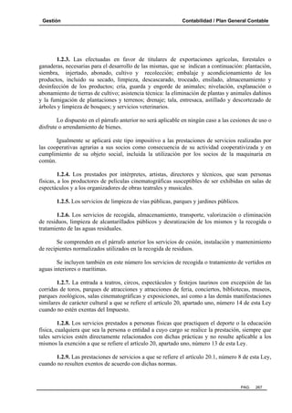 Gestión

Contabilidad / Plan General Contable

1.2.3. Las efectuadas en favor de titulares de exportaciones agrícolas, forestales o
ganaderas, necesarias para el desarrollo de las mismas, que se indican a continuación: plantación,
siembra, injertado, abonado, cultivo y recolección; embalaje y acondicionamiento de los
productos, incluido su secado, limpieza, descascarado, troceado, ensilado, almacenamiento y
desinfección de los productos; cría, guarda y engorde de animales; nivelación, explanación o
abonamiento de tierras de cultivo; asistencia técnica: la eliminación de plantas y animales dañinos
y la fumigación de plantaciones y terrenos; drenaje; tala, entresaca, astillado y descortezado de
árboles y limpieza de bosques; y servicios veterinarios.
Lo dispuesto en el párrafo anterior no será aplicable en ningún caso a las cesiones de uso o
disfrute o arrendamiento de bienes.
Igualmente se aplicará este tipo impositivo a las prestaciones de servicios realizadas por
las cooperativas agrarias a sus socios como consecuencia de su actividad cooperativizada y en
cumplimiento de su objeto social, incluida la utilización por los socios de la maquinaria en
común.
1.2.4. Los prestados por intérpretes, artistas, directores y técnicos, que sean personas
físicas, a los productores de películas cinematográficas susceptibles de ser exhibidas en salas de
espectáculos y a los organizadores de obras teatrales y musicales.
1.2.5. Los servicios de limpieza de vías públicas, parques y jardines públicos.
1.2.6. Los servicios de recogida, almacenamiento, transporte, valorización o eliminación
de residuos, limpieza de alcantarillados públicos y desratización de los mismos y la recogida o
tratamiento de las aguas residuales.
Se comprenden en el párrafo anterior los servicios de cesión, instalación y mantenimiento
de recipientes normalizados utilizados en la recogida de residuos.
Se incluyen también en este número los servicios de recogida o tratamiento de vertidos en
aguas interiores o marítimas.
1.2.7. La entrada a teatros, circos, espectáculos y festejos taurinos con excepción de las
corridas de toros, parques de atracciones y atracciones de feria, conciertos, bibliotecas, museos,
parques zoológicos, salas cinematográficas y exposiciones, así como a las demás manifestaciones
similares de carácter cultural a que se refiere el artículo 20, apartado uno, número 14 de esta Ley
cuando no estén exentas del Impuesto.
1.2.8. Los servicios prestados a personas físicas que practiquen el deporte o la educación
física, cualquiera que sea la persona o entidad a cuyo cargo se realice la prestación, siempre que
tales servicios estén directamente relacionados con dichas prácticas y no resulte aplicable a los
mismos la exención a que se refiere el artículo 20, apartado uno, número 13 de esta Ley.
1.2.9. Las prestaciones de servicios a que se refiere el artículo 20.1, número 8 de esta Ley,
cuando no resulten exentos de acuerdo con dichas normas.

PAG.

267

 