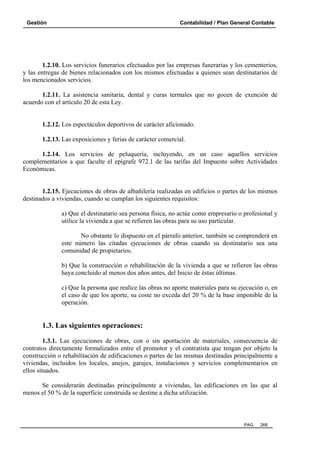 Gestión

Contabilidad / Plan General Contable

1.2.10. Los servicios funerarios efectuados por las empresas funerarias y los cementerios,
y las entregas de bienes relacionados con los mismos efectuadas a quienes sean destinatarios de
los mencionados servicios.
1.2.11. La asistencia sanitaria, dental y curas termales que no gocen de exención de
acuerdo con el artículo 20 de esta Ley.

1.2.12. Los espectáculos deportivos de carácter aficionado.
1.2.13. Las exposiciones y ferias de carácter comercial.
1.2.14. Los servicios de peluquería, incluyendo, en un caso aquellos servicios
complementarios a que faculte el epígrafe 972.1 de las tarifas del Impuesto sobre Actividades
Económicas.

1.2.15. Ejecuciones de obras de albañilería realizadas en edificios o partes de los mismos
destinados a viviendas, cuando se cumplan los siguientes requisitos:
a) Que el destinatario sea persona física, no actúe como empresario o profesional y
utilice la vivienda a que se refieren las obras para su uso particular.
No obstante lo dispuesto en el párrafo anterior, también se comprenderá en
este número las citadas ejecuciones de obras cuando su destinatario sea una
comunidad de propietarios.
b) Que la construcción o rehabilitación de la vivienda a que se refieren las obras
haya concluido al menos dos años antes, del Inicio de éstas últimas.
c) Que la persona que realice las obras no aporte materiales para su ejecución o, en
el caso de que los aporte, su coste no exceda del 20 % de la base imponible de la
operación.

1.3. Las siguientes operaciones:
1.3.1. Las ejecuciones de obras, con o sin aportación de materiales, consecuencia de
contratos directamente formalizados entre el promotor y el contratista que tengan por objeto la
construcción o rehabilitación de edificaciones o partes de las mismas destinadas principalmente a
viviendas, incluidos los locales, anejos, garajes, instalaciones y servicios complementarios en
ellos situados.
Se considerarán destinadas principalmente a viviendas, las edificaciones en las que al
menos el 50 % de la superficie construida se destine a dicha utilización.

PAG.

268

 