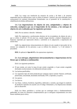 Gestión

Contabilidad / Plan General Contable

1.3.2. Las ventas con instalación de armarios de cocina y de baño y de armarios
empotrados para las edificaciones a que se refiere el número 1 anterior, que sean realizadas como
consecuencia de contratos directamente formalizados con el promotor de la construcción o
rehabilitación de dichas edificaciones.

1.4. Las importaciones de objetos de arte, antigüedades y objetos de
colección, cualquiera que sea el importador de los mismos, y las entregas de
objetos de arte realizadas por las siguientes personas:
1.4.1. Por sus autores o derecho - habientes.
1.4.2. Por empresarios o profesionales distintos de los revendedores de objetos de arte a
que se refiere el artículo 136 de esta Ley, cuando tengan derecho a deducir íntegramente el
Impuesto soportado por repercusión directa o satisfecho en la adquisición o importación del
mismo bien.
1.4.5. Las adquisiciones intracomunitarias de objetos de arte cuando el proveedor de los
mismos sea cualquiera de las personas a que se refieren los números 1 y 2 del número 4
precedente.
DOS. Se aplicará el tipo del 4% a las operaciones siguientes:

2.1. Las entregas, adquisiciones intracomunitarias o importaciones de los
bienes que se indican a continuación:
2.1.1. Los siguientes productos:
a) El pan común, así como la masa de pan común congelada y el pan común congelado
destinados exclusivamente a la elaboración del pan común.
b) Las harinas panificables.
c) Los siguientes tipos de leche producida por cualquier especie animal: Natural, certificada,
pasterizada, concentrada, desnatada esterilizada, UHT, evaporada y en polvo.
d) Los quesos.
e) Los huevos.
f) Las frutas, verduras, hortalizas, legumbres, tubérculos y cereales, que tengan la condición
de productos naturales de acuerdo con el Código Alimentario y las disposiciones dictadas
para su desarrollo.
2.1.2. Los libros, periódicos y revistas que no contengan única o fundamentalmente
publicidad, así como los elementos complementarios que se entreguen conjuntamente con estos
bienes mediante precio único.

PAG.

269

 