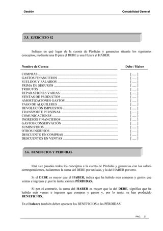 Gestión

Contabilidad General

3.5. EJERCICIO 02

Indique en qué lugar de la cuenta de Pérdidas y ganancias situaría los siguientes
conceptos, mediante una D para el DEBE y una H para el HABER:

Nombre de Cuenta
COMPRAS ................................................................................................
GASTOS FINANCIEROS ........................................................................
SUELDOS Y SALARIOS .........................................................................
PRIMA DE SEGUROS .............................................................................
TRIBUTOS ................................................................................................
REPARACIONES VARIAS .....................................................................
VENTAS DE PRODUCTOS .....................................................................
AMORTIZACIONES GASTOS ...............................................................
PAGO DE ALQUILERES .........................................................................
DEVOLUCIÓN IMPUESTOS ..................................................................
TRANSPORTE PERSONAL ....................................................................
COMUNICACIONES ...............................................................................
INGRESOS FINANCIEROS .....................................................................
GASTOS CONSERVACIÓN ....................................................................
SUMINISTROS .........................................................................................
OTROS INGRESOS ...................................................................................
DESCUENTO EN COMPRAS ..................................................................
DESCUENTOS EN VENTAS ...................................................................

Debe / Haber
[ ..... ]
[ ..... ]
[ ..... ]
[ ..... ]
[ ..... ]
[ ..... ]
[ ..... ]
[ ..... ]
[ ..... ]
[ ..... ]
[ ..... ]
[ ..... ]
[ ..... ]
[ ..... ]
[ ..... ]
[ ..... ]
[ ..... ]
[ ..... ]

3.6. BENEFICIOS Y PERDIDAS

Una vez pasados todos los conceptos a la cuenta de Pérdidas y ganancias con los saldos
correspondientes, hallaremos la suma del DEBE por un lado, y la del HABER por otro.
Si el DEBE es mayor que el HABER, indica que ha habido más compras y gastos que
ventas e ingresos y, por lo tanto, existen PÉRDIDAS.
Si por el contrario, la suma del HABER es mayor que la del DEBE, significa que ha
habido más ventas e ingresos que compras y gastos y, por lo tanto, se han producido
BENEFICIOS.
En el balance también deben aparecer los BENEFICIOS o las PÉRDIDAS.

PAG.

27

 