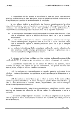 Gestión

Contabilidad / Plan General Contable

Se comprenderán en este número las ejecuciones de obra que tengan como resultado
inmediato la obtención de un libro, periódico o revista en pliego o en continuo, de un fotolito de
dichos bienes o que consistan en la encuadernación de los mismos.
A estos efectos, tendrán la consideración de elementos complementarios las cintas
magnetofónicas, discos, videocasetes, otros soportes sonoros o videomagnéticos similares que
constituyan una unidad funcional con el libro, periódico o revista, perfeccionando o
complementando su contenido y que se vendan con ellos, con las siguientes excepciones:
a) Los discos y cintas magnetofónicas que contengan exclusivamente obras musicales y cuyo
valor de mercado sea superior al del libro, periódico o revista con el que se entreguen
conjuntamente.
b) Los videocasetes y otros soportes sonoros o videomagnéticos similares que contengan
películas cinematográficas, programas o series de televisión de ficción o musicales y cuyo
valor de mercado sea superior al del libro, periódico o revista con el que se entreguen
conjuntamente.
c) Los productos informáticos grabados por cualquier medio en los soportes indicados en las
letras anteriores, cuando contengan principalmente programas o aplicaciones que se
comercialicen de forma independiente en el mercado.

Se entenderá que los libros, periódicos y revistas contienen fundamentalmente publicidad
cuando más del 75% de los ingresos que proporcionen a su editor se obtengan por este concepto.
Se considerarán comprendidos en este número los álbumes, las partituras, mapas,
cuadernos de dibujo y los objetos que, por sus características, sólo puedan utilizarse como
material escolar, excepto los artículos y aparatos electrónicos.
2.1.3. Los medicamentos para uso humano, así como las sustancias medicinales, formas
galénicas y productos intermedios, susceptibles de ser utilizados habitual e idóneamente en su
obtención.
2.1.4. Los coches de minusválidos a que se refiere el número 20 del anexo del Real
Decreto Legislativo 339/1990, de 2 de marzo, por el que se aprueba el texto articulado de la Ley
sobre el Tráfico, Circulación de Vehículos a Motor y Seguridad Vial, y las sillas de ruedas para
uso exclusivo de personas con minusvalía.
Los vehículos destinados a ser utilizados como autotaxis o autoturismos especiales para el
transporte de personas con minusvalía en silla de ruedas, bien directamente o previa su
adaptación.
La aplicación del tipo impositivo reducido a los vehículos comprendidos en el párrafo
anterior requerirá el previo reconocimiento del derecho del adquirente, que deberá justificar el
destino del vehículo.

PAG.

270

 