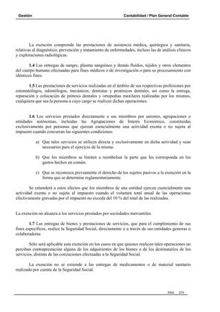 Gestión

Contabilidad / Plan General Contable

La exención comprende las prestaciones de asistencia médica, quirúrgica y sanitaria,
relativas al diagnóstico, prevención y tratamiento de enfermedades, incluso las de análisis clínicos
y exploraciones radiológicas.
1.4 Las entregas de sangre, plasma sanguíneo y demás fluidos, tejidos y otros elementos
del cuerpo humano efectuadas para fines médicos o de investigación o para su procesamiento con
idénticos fines.
1.5 Las prestaciones de servicios realizadas en el ámbito de sus respectivas profesiones por
estomatólogos, odontólogos, mecánicos, dentistas y protésicos dentales, así como la entrega,
reparación y colocación de prótesis dentales y ortopedias maxilares realizadas por los mismos,
cualquiera que sea la persona a cuyo cargo se realicen dichas operaciones.

1.6 Los servicios prestados directamente a sus miembros por uniones, agrupaciones o
entidades autónomas, incluidas las Agrupaciones de Interés Económico, constituidas
exclusivamente por personas que ejerzan esencialmente una actividad exenta o no sujeta al
impuesto cuando concurran las siguientes condiciones:
a) Que tales servicios se utilicen directa y exclusivamente en dicha actividad y sean
necesarios para el ejercicio de la misma.
b) Que los miembros se limiten a reembolsar la parte que les corresponda en los
gastos hechos en común.
c) Que se reconozca previamente el derecho de los sujetos pasivos a la exención en la
forma que se determine reglamentariamente.
Se entenderá a estos efectos que los miembros de una entidad ejercen esencialmente una
actividad exenta o no sujeta al impuesto cuando el volumen total anual de las operaciones
efectivamente gravadas por el impuesto no exceda del 10 % del total de las realizadas.

La exención no alcanza a los servicios prestados por sociedades mercantiles.
1.7 Las entregas de bienes y prestaciones de servicios, que para el cumplimiento de sus
fines específicos, realice la Seguridad Social, directamente o a través de sus entidades gestoras o
colaboradoras
Sólo será aplicable esta exención en los casos en que quienes realicen tales operaciones no
perciban contraprestación alguna de los adquirientes de los bienes o de los destinatarios de los
servicios, distinta de las cotizaciones efectuadas a la Seguridad Social.
La exención no se extiende a las entregas de medicamentos o de material sanitario
realizado por cuenta de la Seguridad Social.

PAG.

274

 