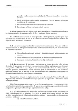 Gestión

Contabilidad / Plan General Contable

prestados por las Asociaciones de Padres de Alumnos vinculadas a los centros
docentes.
b) Las de alojamiento y alimentación prestadas por Colegios Mayores o Menores
y residencias de estudiantes.
c) Las efectuadas por escuelas de conductores de vehículos.
d) Las entregas de bienes efectuadas a título oneroso.
1.10 Las clases a título particular prestadas por personas físicas sobre materias incluidas en
los planes de estudios de cualquiera de los niveles y grados del sistema educativo.
No tendrán la consideración de clases prestadas a título particular, aquéllas para cuya
realización sea necesario darse de alta en las tarifas de actividades empresariales o artísticas del
Impuesto sobre Actividades Económicas.

1.11 Las cesiones de personal realizadas en el cumplimiento de sus fines, por entidades
religiosas inscritas en el Registro correspondiente del Ministerio de Justicia, para el desarrollo de
las siguientes actividades:
a) Hospitalización, asistencia sanitaria y demás directamente relacionadas con las
mismas.
b) Las de asistencia social comprendidas en el número 8 de éste apartado.
c) Educación, enseñanza, formación y reciclaje profesional.
1.12. Las prestaciones de servicios y las entregas de bienes accesorias a las mismas
efectuadas directamente a sus miembros por organismos o entidades legalmente reconocidos que
no tengan finalidad lucrativa, cuyos objetivos sean exclusivamente de naturaleza política, sindical,
religiosa, patriótica, filantrópico o cívica, realizadas para la conservación de sus finalidades
específicas siempre que no perciban de los beneficiarios de tales operaciones contraprestación
alguna distinta de las cotizaciones fijadas en sus estatutos.
Se entenderán incluidos en el párrafo anterior los profesionales, las Cámaras Oficiales, las
Organizaciones patronales y las Federaciones que agrupen a los organismos o entidades a que se
refiere este número.
El disfrute de esta exención requerirá su previo reconocimiento por el órgano competente
de la Administración tributaria, a condición de que no sea susceptible de producir distorsiones de
competencia según el procedimiento que reglamentariamente se fije.
1.13. Los servicios prestados a personas físicas que practiquen deporte o la educación
física, cualquiera que sea la persona a cuyo cargo se realice la prestación, siempre que tales
servicios estén directamente relacionados con dichas prácticas y sean prestados por las siguientes
personas o entidades:
a) Entidades de derecho público.

PAG.

276

 