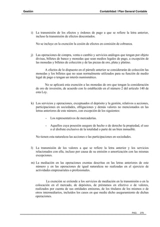 Gestión

Contabilidad / Plan General Contable

i) La transmisión de los efectos y órdenes de pago a que se refiere la letra anterior,
incluso la transmisión de efectos descontados.
No se incluye en la exención la cesión de efectos en comisión de cobranza.

j) Las operaciones de compra, venta o cambio y servicios análogos que tengan por objeto
divisas, billetes de banco y monedas que sean medios legales de pago, a excepción de
las monedas y billetes de colección y de las piezas de oro, plata y platino.
A efectos de lo dispuesto en el párrafo anterior se considerarán de colección las
monedas y los billetes que no sean normalmente utilizados para su función de medio
legal de pago o tengan un interés numismático.
No se aplicará esta exención a las monedas de oro que tengan la consideración
de oro de inversión, de acuerdo con lo establecido en el número 2 del artículo 140 de
esta Ley.

k) Los servicios y operaciones, exceptuados el depósito y la gestión, relativos a acciones,
participaciones en sociedades, obligaciones y demás valores no mencionados en las
letras anteriores de este número, con excepción de los siguientes:
-

Los representativos de mercaderías.

-

Aquellos cuya posesión asegure de hecho o de derecho la propiedad, el uso
o el disfrute exclusivo de la totalidad o parte de un bien inmueble.

No tienen esta naturaleza las acciones o las participaciones en sociedades.

l) La transmisión de los valores a que se refiere la letra anterior y los servicios
relacionados con ella, incluso por causa de su emisión o amortización con las mismas
excepciones.
m) La mediación en las operaciones exentas descritas en las letras anteriores de este
número y en las operaciones de igual naturaleza no realizadas en el ejercicio de
actividades empresariales o profesionales.

La exención se extiende a los servicios de mediación en la transmisión o en la
colocación en el mercado, de depósitos, de préstamos en efectivo o de valores,
realizados por cuenta de sus entidades emisoras, de los titulares de los mismos o de
otros intermediarios, incluidos los casos en que medie dicho aseguramiento de dichas
operaciones.

PAG.

279

 