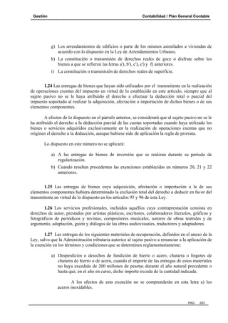 Gestión

Contabilidad / Plan General Contable

g) Los arrendamientos de edificios o parte de los mismos asimilados a viviendas de
acuerdo con lo dispuesto en la Ley de Arrendamientos Urbanos.
h) La constitución o transmisión de derechos reales de goce o disfrute sobre los
bienes a que se refieren las letras a'), b'), c'), e') y f) anteriores.
i) La constitución o transmisión de derechos reales de superficie.
1.24 Las entregas de bienes que hayan sido utilizados por el transmitente en la realización
de operaciones exentas del impuesto en virtud de lo establecido en este artículo, siempre que al
sujeto pasivo no se le haya atribuido el derecho a efectuar la deducción total o parcial del
impuesto soportado al realizar la adquisición, afectación o importación de dichos bienes o de sus
elementos componentes.
A efectos de lo dispuesto en el párrafo anterior, se considerará que al sujeto pasivo no se le
ha atribuido el derecho a la deducción parcial de las cuotas soportadas cuando haya utilizado los
bienes o servicios adquiridos exclusivamente en la realización de operaciones exentas que no
originen el derecho a la deducción, aunque hubiese sido de aplicación la regla de prorrata.
Lo dispuesto en este número no se aplicará:
a) A las entregas de bienes de inversión que se realizan durante su período de
regularización.
b) Cuando resulten procedentes las exenciones establecidas en números 20, 21 y 22
anteriores.
1.25 Las entregas de bienes cuya adquisición, afectación o importación o la de sus
elementos componentes hubiera determinado la exclusión total del derecho a deducir en favor del
transmitente en virtud de lo dispuesto en los artículos 95 y 96 de esta Ley.
1.26 Los servicios profesionales, incluidos aquéllos cuya contraprestación consista en
derechos de autor, prestados por artistas plásticos, escritores, colaboradores literarios, gráficos y
fotográficos de periódicos y revistas, compositores musicales, autores de obras teatrales y de
argumento, adaptación, guión y diálogos de las obras audiovisuales, traductores y adaptadores.
1.27 Las entregas de los siguientes materiales de recuperación, definidos en el anexo de la
Ley, salvo que la Administración tributaria autorice al sujeto pasivo a renunciar a la aplicación de
la exención en los términos y condiciones que se determinen reglamentariamente:
a) Desperdicios o desechos de fundición de hierro o acero, chatarra o lingotes de
chatarra de hierro o de acero, cuando el importe de las entregas de estos materiales
no haya excedido de 200 millones de pesetas durante el año natural precedente o
hasta que, en el año en curso, dicho importe exceda de la cantidad indicada.
A los efectos de esta exención no se comprenderán en esta letra a) los
aceros inoxidables.

PAG.

283

 