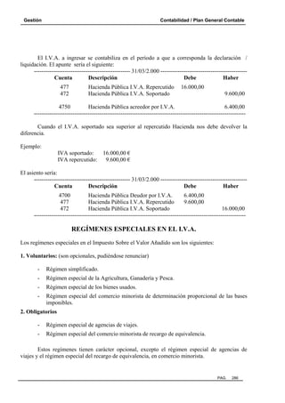 Gestión

Contabilidad / Plan General Contable

El I.V.A. a ingresar se contabiliza en el período a que a corresponda la declaración /
liquidación. El apunte sería el siguiente:
-------------------------------------------------- 31/03/2.000 --------------------------------------------Cuenta
Descripción
Debe
Haber
477
472

Hacienda Pública I.V.A. Repercutido
Hacienda Pública I.V.A. Soportado

16.000,00
9.600,00

4750
Hacienda Pública acreedor por I.V.A.
6.400,00
-------------------------------------------------------------------------------------------------------------Cuando el I.V.A. soportado sea superior al repercutido Hacienda nos debe devolver la
diferencia.
Ejemplo:
IVA soportado:
IVA repercutido:

16.000,00 €
9.600,00 €

El asiento sería:
-------------------------------------------------- 31/03/2.000 --------------------------------------------Cuenta
Descripción
Debe
Haber
4700
Hacienda Pública Deudor por I.V.A.
6.400,00
477
Hacienda Pública I.V.A. Repercutido
9.600,00
472
Hacienda Pública I.V.A. Soportado
16.000,00
--------------------------------------------------------------------------------------------------------------

REGÍMENES ESPECIALES EN EL I.V.A.
Los regímenes especiales en el Impuesto Sobre el Valor Añadido son los siguientes:
1. Voluntarios: (son opcionales, pudiéndose renunciar)
-

Régimen simplificado.

-

Régimen especial de la Agricultura, Ganadería y Pesca.

-

Régimen especial de los bienes usados.

-

Régimen especial del comercio minorista de determinación proporcional de las bases
imponibles.

2. Obligatorios
-

Régimen especial de agencias de viajes.

-

Régimen especial del comercio minorista de recargo de equivalencia.

Estos regímenes tienen carácter opcional, excepto el régimen especial de agencias de
viajes y el régimen especial del recargo de equivalencia, en comercio minorista.

PAG.

286

 
