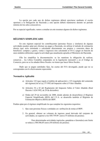 Gestión

Contabilidad / Plan General Contable

La opción por cada uno de dichos regímenes deberá ejercitarse mediante el escrito
oportuno a la Delegación de Hacienda y esta opción deberá mantenerse durante un período
mínimo de tres años consecutivos.
Por su especial significado, vamos a estudiar en este resumen algunos de dichos regímenes.

RÉGIMEN SIMPLIFICADO
En este régimen especial los contribuyentes (personas físicas y similares) de algunas
actividades pueden optar por efectuar sus pagos a Hacienda, sin utilizar el método de estimación
directa (que sería estimando o calculando directamente sus propios y concretos datos de
beneficios: compras y gastos, ventas e ingresos) sino calculando el IVA a pagar en función de
unos módulos (diferentes según la actividad) que anualmente aprueba el Ministerio de Hacienda.
Ello les simplifica la documentación: se les mantiene la obligación de realizar,
conservar… los Libros Contables estipulados en la legislación mercantil y en el Código de
Comercio, pero no se les añaden libros fiscales: no tienen que hacer libros fiscales.
Dado que se pagan cantidades fijas, las cuotas del IVA devengado, puede que no se
corresponden con lo efectivamente repercutido.

Normativa Aplicable
a) Artículos 122 (que regula el ámbito de aplicación) y 123 (regulador del contenido
del régimen) de la Ley 37/1992 del Impuesto sobre el Valor Añadido.
b) Artículos 34 a 42 del Reglamento del Impuesto Sobre el Valor Añadido (Real
Decreto 1.624/1992, de 29 de diciembre)
c) Orden del 29 de noviembre de 2000, donde además de desarrollarse el Régimen
Especial Simplificado (RES) del I.V.A. se desarrolla también el Régimen de
Estimación Objetiva (REO) del IRPF.
Podrán optar por el régimen simplificado los que cumplan los siguientes requisitos:
1. Que sean personas físicas o entidades en r atribución de rentas al IRPF.
2. En general, obtener un volumen de ingresos anual derivado del conjunto de
actividades, no superior a los 450.759.09 euros (75 millones de pesetas).
Para determinadas actividades (agrícolas, ganaderas o forestales) este límite
se reduce a 300.506,05 euros (50 millones de pesetas).

PAG.

287

 