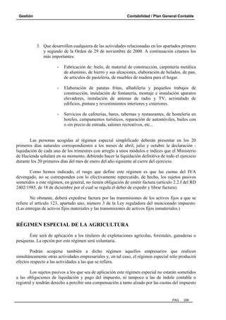 Gestión

Contabilidad / Plan General Contable

3. Que desarrollen cualquiera de las actividades relacionadas en los apartados primero
y segundo de la Orden de 29 de noviembre de 2000. A continuación citamos los
más importantes:
-

Fabricación de: hielo, de material de construcción, carpintería metálica
de aluminio, de hierro y sus aleaciones, elaboración de helados, de pan,
de artículos de pastelería, de muebles de madera para el hogar.

-

Elaboración de patatas fritas, albañilería y pequeños trabajos de
construcción, instalación de fontanería, montaje e instalación aparatos
elevadores, instalación de antenas de radio y TV, acristalado de
edificios, pintura y revestimientos interiores y exteriores.

-

Servicios de cafeterías, bares, tabernas y restaurantes, de hostelería en
hoteles, campamentos turísticos, reparación de automóviles, bailes con
o sin precio de entrada, salones recreativos, etc...

Las personas acogidas al régimen especial simplificado deberán presentar en los 20
primeros días naturales correspondientes a los meses de abril, julio y octubre la declaración liquidación de cada uno de los trimestres con arreglo a unos módulos e índices que el Ministerio
de Hacienda señalará en su momento, debiendo hacer la liquidación definitiva de todo el ejercicio
durante los 20 primeros días del mes de enero del año siguiente al cierre del ejercicio.
Como hemos indicado, el rasgo que define este régimen es que las cuotas del IVA
devengado, no se corresponden con lo efectivamente repercutido, de hecho, los sujetos pasivos
sometidos a este régimen, en general, no tienen obligación de emitir factura (articulo 2.2.f del RD
2402/1985, de 18 de diciembre por el cual se regula el deber de expedir y librar factura).
No obstante, deberá expedirse factura por las transmisiones de los activos fijos a que se
refiere el artículo 123, apartado uno, número 3 de la Ley reguladora del mencionado impuesto.
(Las entregas de activos fijos materiales y las transmisiones de activos fijos inmateriales.)

RÉGIMEN ESPECIAL DE LA AGRICULTURA
Éste será de aplicación a los titulares de explotaciones agrícolas, forestales, ganaderas o
pesqueras. La opción por este régimen será voluntaria.
Podrán acogerse también a dicho régimen aquellos empresarios que realicen
simultáneamente otras actividades empresariales y, en tal caso, el régimen especial sólo producirá
efectos respecto a las actividades a las que se refiera.
Los sujetos pasivos a los que sea de aplicación este régimen especial no estarán sometidos
a las obligaciones de liquidación y pago del impuesto, ni tampoco a las de índole contable o
registral y tendrán derecho a percibir una compensación a tanto alzado por las cuotas del impuesto

PAG.

288

 