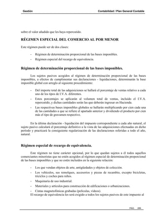 Gestión

Contabilidad / Plan General Contable

sobre el valor añadido que les haya repercutido.

RÉGIMEN ESPECIAL DEL COMERCIO AL POR MENOR
Este régimen puede ser de dos clases:
-

Régimen de determinación proporcional de las bases imponibles.

-

Régimen especial del recargo de equivalencia.

Régimen de determinación proporcional de las bases imponibles.
Los sujetos pasivos acogidos al régimen de determinación proporcional de las bases
imponibles, a efectos de cumplimentar sus declaraciones - liquidaciones, determinarán la base
imponible global con arreglo al siguiente procedimiento:
-

Del importe total de las adquisiciones se hallará el porcentaje de ventas relativo a cada
uno de los tipos de I.V.A. diferentes.

-

Estos porcentajes se aplicarán al volumen total de ventas, incluido el I.V.A.
repercutido, y dichas cantidades serán las que deberán ingresar en Hacienda.

-

Las respectivas bases imponibles globales se hallarán multiplicando por cien cada una
de las cantidades a que se refiere el apartado anterior y dividiendo el producto por cien
más el tipo de gravamen respectivo.

En la última declaración - liquidación del impuesto correspondiente a cada año natural, el
sujeto pasivo calculará el porcentaje definitivo a la vista de las adquisiciones efectuadas en dicho
período y practicará la consiguiente regularización de las declaraciones referidas a todo el año,
natural.

Régimen especial de recargo de equivalencia.
Este régimen no tiene carácter opcional, por lo que quedan sujetos a él todos aquellos
comerciantes minoristas que no estén acogidos al régimen especial de determinación proporcional
de las bases imponibles y que no estén incluidos en la siguiente relación:
-

Los que vendan objetos de arte, antigüedades y objetos de colección.

-

Los vehículos, sus remolques, accesorios y piezas de recambio, excepto bicicletas,
triciclos y coches para niños.

-

Maquinaria de uso industrial.

-

Materiales y artículos para construcción de edificaciones o urbanizaciones.

- Cintas magnetofónicas grabadas (películas, vídeos).
El recargo de equivalencia les será exigido a todos los sujetos pasivos de este impuesto al

PAG.

289

 