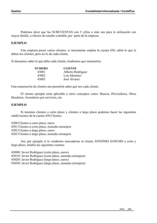 Gestión

Contabilidad Informatizada / ContaPlus

Podemos decir que las SUBCUENTAS con 5 cifras o más son para la utilización con
mayor detalle, a efectos de estudio contable, por parte de la empresa.
EJEMPLO
Una empresa posee varios clientes: si únicamente emplea la cuenta 430, sabrá lo que le
deben los clientes, pero no lo de cada cliente.
Si deseamos saber lo que debe cada cliente, tendremos que numerarlos.
NUMERO

43001
43002
43003

CLIENTE

Alberto Rodríguez
Luis Martínez
José Álvarez

Esta numeración de clientes nos permitirá saber qué nos cada cliente.
El mismo ejemplo sería aplicable a otros conceptos como: Bancos, Proveedores, Otros
Deudores, Acreedores por servicios, etc.
EJEMPLO
Si tenemos clientes a corto plazo y clientes a largo plazo podemos hacer las siguientes
subdivisiones de la cuenta 430 Clientes:
4300 Clientes a corto plazo, euros
4301 Clientes a corto plazo, moneda extranjera
4302 Clientes a largo plazo, euros
4303 Clientes a largo plazo, moneda extranjera
Así, por ejemplo si le vendemos mercaderías al cliente ANTONIO SANCHO a corto y
largo plazo, tendría las siguientes cuentas:
430001 Javier Rodríguez (corto plazo, euros)
430101 Javier Rodríguez (corto plazo, moneda extranjera)
430201 Javier Rodríguez (largo plazo, euros)
430301 Javier Rodríguez (largo plazo, moneda extranjera)

PAG.

296

 