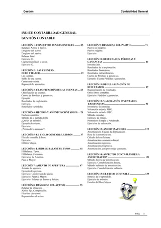 Gestión

Contabilidad General

INDICE CONTABILIDAD GENERAL
GESTIÓN CONTABLE
LECCIÓN 1: CONCEPTOS FUNDAMENTALES ......... 05
Balance: Activo y pasivo.
Desglose del activo.
Desglose del pasivo.
Balance final.
Ejercicio 01.
Capital individual y social.
Ejercicio 02.
LECCIÓN 2: LAS CUENTAS.
DEBE Y HABER ................................................................. 15
Las cuentas.
Saldo de una cuenta.
Cerrar una cuenta.
Repaso de lo aprendido.
LECCIÓN 3: CLASIFICACIÓN DE LAS CUENTAS ... 23
Clasificación de cuentas.
Cuenta de Pérdidas y ganancias.
Ejemplo.
Resultados de explotación.
Ejercicio.
Beneficios y pérdidas.
LECCIÓN 4: HECHOS Y ASIENTOS CONTABLES ... 29
Hechos contables.
Método de la partida doble.
¿Qué es un asiento?.
Ejemplo de asiento.
Ejercicio.
¿Proveedor o acreedor?.
LECCIÓN 5: EL CICLO CONTABLE. LIBROS ........... 37
El ciclo contable. Libros.
Ejercicio.
El libro Mayor.
LECCIÓN 6: LIBRO DE BALANCES. TIPOS .............. 41
El Balance. Tipos.
El Balance. Formatos.
Ejercicios de Asientos.
Pase al Mayor.
LECCIÓN 7: ASIENTO DE APERTURA ...................... 47
Asiento de apertura.
Ejemplo de apertura.
Ejercicio: Confección del diario.
Ejercicio: Pasar al Mayor.
Ejercicio: Balance de Sumas y Saldos.

LECCIÓN 9: DESGLOSE DEL PASIVO ...................... 71
Pasivo no exigible.
Pasivo exigible.
Ejercicio.
LECCIÓN 10: RESULTADOS. PÉRDIDAS Y
GANANCIAS ..................................................................... 81
Introducción.
Resultados de la explotación.
Resultados financieros.
Resultados extraordinarios.
Cuenta de Pérdidas y ganancias.
Ejemplo. Cuenta Pérdidas y ganancias.
LECCIÓN 11: REGULARIZACIÓN DE
RESULTADOS .................................................................. 87
Regularización de resultados.
Otros libros contables.
Ejercicio: Pérdidas y ganancias.
LECCIÓN 12: VALORACIÓN INVENTARIO.
EXISTENCIAS ................................................................. 91
Inventario. Existencias.
Valoración método FIFO.
Valoración método LIFO.
Método estándar.
Ejercicio de repaso.
Promedios: Simple y Ponderado.
Ejercicios de valoración.
LECCIÓN 13: AMORTIZACIONES ............................. 119
Amortización. Causas de depreciación.
Base de la amortización.
Cálculo del coeficiente.
Amortización constante o lineal.
Amortización regresiva.
Amortización progresiva.
Amortización, con porcentaje constante.
LECCIÓN 14: ASPECTOS CONTABLES DE LA
AMORTIZACIÓN ............................................................ 131
Método directo de amortización.
Ejercicio. Contabilización directa.
Método indirecto de amortización.
Ejercicio. Contabilización indirecta.
LECCIÓN 15: EL CICLO CONTABLE ........................ 139
Síntesis de lo aprendido.
Ejercicio de asientos.
Estudio del libro Mayor.

LECCIÓN 8: DESGLOSE DEL ACTIVO ...................... 55
Balance de situación.
Activo fijo. Composición.
El activo circulante.
Repaso sobre el activo.

PAG.

3

 