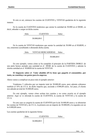 Gestión

Contabilidad General

Si esto es así, entonces las cuentas de CLIENTES y VENTAS quedarían de la siguiente
manera:
En la cuenta de CLIENTES tendremos que anotar la cantidad de 50.000 en el DEBE, es
decir, adeudar o cargar en dicha cuenta.
Debe

CLIENTES

Haber

50.000,00 €

En la cuenta de VENTAS tendremos que anotar la cantidad de 50.000 en el HABER, o
sea, estaremos acreditando o abonando dicha cuenta.
Debe

VENTAS MERCADERÍAS

Haber

50.000,00 €

En este ejemplo, vemos cómo se ha cumplido el principio de la PARTIDA DOBLE: de
una parte hemos anotado una cantidad en el DEBE de la cuenta de CLIENTES y además la
misma cantidad en el HABER de la cuenta de VENTAS.
El Impuesto sobre el Valor añadido (IVA) tiene que pagarlo el consumidor, por
tanto, no constituye un gastos para la empresa.
Ahora vamos a complicar un poco más el ejemplo anterior:
Vendemos 3 vehículos por un importe total de 30.000,00 euros, pero además cobramos
también el 16% de I.V.A. de dicho importe que, asciende a 4.800,00 euros. Así pues, el cliente
nos adeuda un total de 34.800,00 euros.
En este ejemplo, vemos cómo actúan tres cuentas y no como ocurría en el ejemplo
anterior. Aquí se ve afectada la cuenta de CLIENTES, la cuenta de VENTAS y la cuenta de
I.V.A.
En este caso se cargaría la cuenta de CLIENTES por la de 34.800,00 euros y se abonarían
las cuentas de VENTAS y de I.V.A., la primera con un importe de 30.000,00 y la segunda con un
in 4.800,00 euros.
Las cuentas quedarían de la siguiente forma:
Debe

CLIENTES

Haber

34.800,00 €

PAG.

30

 