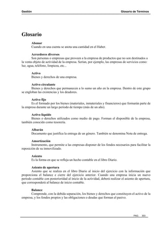 Gestión

Glosario de Términos

Glosario
Abonar
Cuando en una cuenta se anota una cantidad en el Haber.
Acreedores diversos
Son personas o empresas que proveen a la empresa de productos que no son destinados a
la venta objeto de actividad de la empresa. Serían, por ejemplo, las empresas de servicios como:
luz, agua, teléfono, limpieza, etc...
Activo
Bienes y derechos de una empresa.
Activo circulante
Bienes y derechos que permanecen a lo sumo un año en la empresa. Dentro de este grupo
se engloban las existencias y los deudores.
Activo fijo
Es el formado por los bienes (materiales, inmateriales y financieros) que formarán parte de
la empresa durante un largo periodo de tiempo (más de un año).
Activo líquido
Bienes o derechos utilizados como medio de pago. Forman el disponible de la empresa,
también conocido como tesorería.
Albarán
Documento que justifica la entrega de un género. También se denomina Nota de entrega.
Amortización
Instrumento, que permite a las empresas disponer de los fondos necesarios para facilitar la
reposición de su inmovilizado.
Asiento
Es la forma en que se refleja un hecho contable en el libro Diario.
Asiento de apertura
Asiento que se realiza en el libro Diario al inicio del ejercicio con la información que
proporciona el balance e cierre del ejercicio anterior. Cuando una empresa inicia un nuevo
período contable con posterioridad al inicio de la actividad, deberá realizar el asiento de apertura,
que corresponderá al balance de inicio contable.
Balance
Comprende, con la debida separación, los bienes y derechos que constituyen el activo de la
empresa, y los fondos propios y las obligaciones o deudas que forman el pasivo.

PAG.

303

 