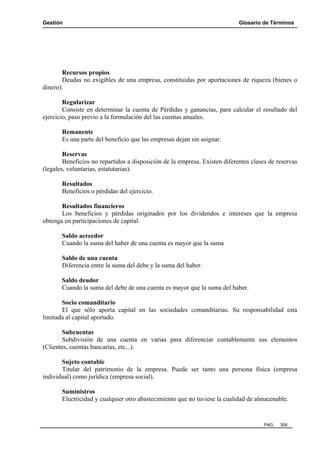 Gestión

Glosario de Términos

Recursos propios
Deudas no exigibles de una empresa, constituidas por aportaciones de riqueza (bienes o
dinero).
Regularizar
Consiste en determinar la cuenta de Pérdidas y ganancias, para calcular el resultado del
ejercicio, paso previo a la formulación del las cuentas anuales.
Remanente
Es una parte del beneficio que las empresas dejan sin asignar.
Reservas
Beneficios no repartidos a disposición de la empresa. Existen diferentes clases de reservas
(legales, voluntarias, estatutarias).
Resultados
Beneficios o pérdidas del ejercicio.
Resultados financieros
Los beneficios y pérdidas originados por los dividendos e intereses que la empresa
obtenga en participaciones de capital.
Saldo acreedor
Cuando la suma del haber de una cuenta es mayor que la suma
Saldo de una cuenta
Diferencia entre la suma del debe y la suma del haber.
Saldo deudor
Cuando la suma del debe de una cuenta es mayor que la suma del haber.
Socio comanditario
El que sólo aporta capital en las sociedades comanditarias. Su responsabilidad esta
limitada al capital aportado.
Subcuentas
Subdivisión de una cuenta en varias para diferenciar contablemente sus elementos
(Clientes, cuentas bancarias, etc...).
Sujeto contable
Titular del patrimonio de la empresa. Puede ser tanto una persona física (empresa
individual) como jurídica (empresa social).
Suministros
Electricidad y cualquier otro abastecimiento que no tuviese la cualidad de almacenable.

PAG.

309

 